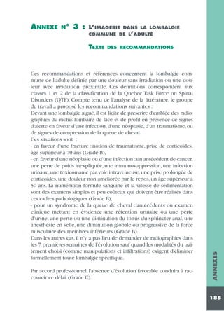 N°

3 : L’IMAGERIE

DANS LA LOMBALGIE
COMMUNE DE L’ADULTE

TEXTE

DES RECOMMANDATIONS

Ces recommandations et références concernent la lombalgie commune de l'adulte définie par une douleur sans irradiation ou une douleur avec irradiation proximale. Ces définitions correspondent aux
classes 1 et 2 de la classification de la Quebec Task Force on Spinal
Disorders (QTF). Compte tenu de l'analyse de la littérature, le groupe
de travail a proposé les recommandations suivantes :
Devant une lombalgie aiguë, il est licite de prescrire d'emblée des radiographies du rachis lombaire de face et de profil en présence de signes
d'alerte en faveur d'une infection, d'une néoplasie, d'un traumatisme, ou
de signes de compression de la queue de cheval.
Ces situations sont :
- en faveur d'une fracture : notion de traumatisme, prise de corticoïdes,
âge supérieur à 70 ans (Grade B),
- en faveur d'une néoplasie ou d'une infection : un antécédent de cancer,
une perte de poids inexpliquée, une immunosuppression, une infection
urinaire, une toxicomanie par voie intraveineuse, une prise prolongée de
corticoïdes, une douleur non améliorée par le repos, un âge supérieur à
50 ans. La numération formule sanguine et la vitesse de sédimentation
sont des examens simples et peu coûteux qui doivent être réalisés dans
ces cadres pathologiques (Grade B),
- pour un syndrome de la queue de cheval : antécédents ou examen
clinique mettant en évidence une rétention urinaire ou une perte
d'urine, une perte ou une diminution du tonus du sphincter anal, une
anesthésie en selle, une diminution globale ou progressive de la force
musculaire des membres inférieurs (Grade B).
Dans les autres cas, il n'y a pas lieu de demander de radiographies dans
les 7 premières semaines de l'évolution sauf quand les modalités du traitement choisi (comme manipulations et infiltrations) exigent d'éliminer
formellement toute lombalgie spécifique.
Par accord professionnel, l'absence d'évolution favorable conduira à raccourcir ce délai. (Grade C).

ANNEXES

ANNEXE

185

 