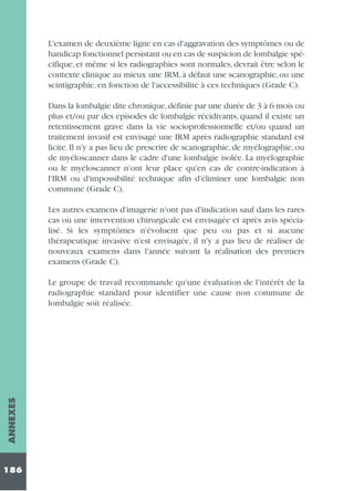 L'examen de deuxième ligne en cas d'aggravation des symptômes ou de
handicap fonctionnel persistant ou en cas de suspicion de lombalgie spécifique, et même si les radiographies sont normales, devrait être selon le
contexte clinique au mieux une IRM, à défaut une scanographie, ou une
scintigraphie, en fonction de l'accessibilité à ces techniques (Grade C).
Dans la lombalgie dite chronique, définie par une durée de 3 à 6 mois ou
plus et/ou par des épisodes de lombalgie récidivants, quand il existe un
retentissement grave dans la vie socioprofessionnelle et/ou quand un
traitement invasif est envisagé une IRM après radiographie standard est
licite. Il n'y a pas lieu de prescrire de scanographie, de myélographie, ou
de myéloscanner dans le cadre d'une lombalgie isolée. La myélographie
ou le myéloscanner n'ont leur place qu'en cas de contre-indication à
l'IRM ou d'impossibilité technique afin d'éliminer une lombalgie non
commune (Grade C).
Les autres examens d'imagerie n'ont pas d'indication sauf dans les rares
cas où une intervention chirurgicale est envisagée et après avis spécialisé. Si les symptômes n'évoluent que peu ou pas et si aucune
thérapeutique invasive n'est envisagée, il n'y a pas lieu de réaliser de
nouveaux examens dans l'année suivant la réalisation des premiers
examens (Grade C).

ANNEXES

Le groupe de travail recommande qu'une évaluation de l'intérêt de la
radiographie standard pour identifier une cause non commune de
lombalgie soit réalisée.

186

 