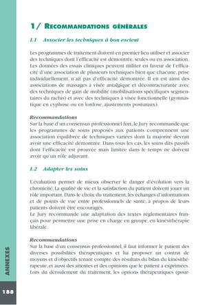 1/ RECOMMANDATIONS
1.1

GÉNÉRALES

Associer les techniques à bon escient

Les programmes de traitement doivent en premier lieu utiliser et associer
des techniques dont l’efficacité est démontrée, seules ou en association.
Les données des essais cliniques peuvent militer en faveur de l’efficacité d’une association de plusieurs techniques bien que chacune, prise
individuellement, n’ait pas d’efficacité démontrée. Il en est ainsi des
associations de massages à visée antalgique et décontracturante avec
des techniques de gain de mobilité (mobilisations spécifiques segmentaires du rachis) et avec des techniques à visée fonctionnelle (gymnastique en cyphose ou en lordose, ajustements posturaux).
Recommandations
Sur la base d’un consensus professionnel fort, le Jury recommande que
les programmes de soins proposés aux patients comprennent une
association équilibrée de techniques variées dont la majorité devrait
avoir une efficacité démontrée. Dans tous les cas, les soins dits passifs
dont l’efficacité est prouvée mais limitée dans le temps ne doivent
avoir qu’un rôle adjuvant.
1.2

Adapter les soins

ANNEXES

L’évaluation permet de mieux observer le danger d’évolution vers la
chronicité. La qualité de vie et la satisfaction du patient doivent jouer un
rôle important. Dans le choix du traitement, les échanges d’informations
et de points de vue entre professionnels de santé, à propos de leurs
patients doivent être encouragés.
Le Jury recommande une adaptation des textes réglementaires français pour permettre une prise en charge en groupe, en kinésithérapie
libérale.

188

Recommandations
Sur la base d’un consensus professionnel, il faut informer le patient des
diverses possibilités thérapeutiques et lui proposer un contrat de
moyens et d’objectifs tenant compte des résultats du bilan du kinésithérapeute, et aussi des attentes et des opinions que le patient a exprimées.
Lors du déroulement du traitement, les options thérapeutiques (pour-

 