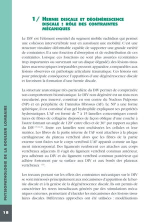 1/ HERNIE

DISCALE ET DÉGÉNÉRESCENCE
DISCALE : RÔLE DES CONTRAINTES
MÉCANIQUES

PHYSIOPATHOLOGIE DE LA DOULEUR LOMBAIRE

Le DIV est l'élément essentiel du segment mobile rachidien qui permet
une cohésion intervertébrale tout en autorisant une mobilité. C’est une
structure tissulaire déformable capable de supporter une grande variété
de contraintes. Il a une fonction d'absorption et de redistribution de ces
contraintes. Lorsque ces fonctions ne sont plus assurées (contraintes
trop importantes ou survenant sur un disque dégradé), des lésions tissulaires macroscopiques irréparables peuvent apparaître, comparables aux
lésions observées en pathologie articulaire traumatique. Ces lésions ont
pour principale conséquence l’apparition d’une dégénérescence discale
et favorisent la formation d’une hernie discale.

18

La structure anatomique très particulière du DIV permet de comprendre
son comportement biomécanique.Le DIV non dégénéré est un tissu non
vascularisé, peu innervé, constitué en son centre du Nucleus Pulposus
(NP) et en périphérie de l'Annulus Fibrosus (AF). Le NP a une forme
sphérique, il est constitué d'un gel hydrophile expliquant ses propriétés
hydrostatiques. L'AF est formé de 7 à 15 lamelles concentriques constituées de fibres de collagène disposées de façon oblique d'une couche à
l'autre formant un angle de 120° entre elles et de 30° par rapport au plan
du DIV (35,22,46). Entre ces lamelles sont enchâssées les cellules et leur
matrice. Les fibres de la partie interne de l'AF sont attachées à la plaque
cartilagineuse du plateau vertébral alors que les fibres de la partie
externe sont fixées sur le corps vertébral. L'AF apparaît comme un ligament intercorporéal. Des ligaments renforcent ces attaches aux corps
vertébraux adjacents. Il s'agit du ligament vertébral commun antérieur,
peu adhérant au DIV et du ligament vertébral commun postérieur qui
adhère fortement par sa surface aux DIV et aux bords des plateaux
vertébraux (22).
Les travaux portant sur les effets des contraintes mécaniques sur le DIV
se sont intéressés principalement aux mécanismes d’apparition de la hernie discale et à la genèse de la dégénérescence discale. Ils ont permis de
caractériser les stress intradiscaux générés par des stimulations mécaniques externes, permettant d’élucider les mécanismes des lésions tissulaires discales. Différentes approches ont été utilisées : modélisations

 