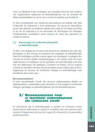 suite ou abandon d’une technique, par exemple) devront être fondées
sur l’appréciation subjective du kinésithérapeute, sur les résultats de
bilans intermédiaires et sur le vécu en retour exprimé par le patient.
Le Jury recommande aux médecins prescripteurs de joindre une liste
d’objectifs de traitement à leur ordonnance. En retour, le kinésithérapeute doit adresser au médecin traitant une copie de ses bilans de début
et de fin de traitement. Il est nécessaire de développer les échanges
d’informations normalisées entre acteurs de santé qui prennent en
charge le patient.
1.3

Encourager la recherche française
en kinésithérapie

Le Jury a été frappé par la rareté des travaux de validation des tests diagnostiques et des travaux d’évaluation des pratiques de kinésithérapie
dans les lombalgies, qu’elles soient aiguës ou chroniques. La plupart des
travaux de bonne qualité méthodologique a été menée dans des pays
anglo-saxons ou nordiques, où les pratiques de kinésithérapie sont parfois très différentes des pratiques courantes en France. Or, les experts
comme les membres du Jury ont été unanimes pour estimer que le développement de travaux de recherche clinique en kinésithérapie était
insuffisant dans notre pays.
Recommandations
Le Jury recommande l’étude des mesures réglementaires, légales ou
administratives souhaitables pour favoriser et encourager la recherche
clinique spécifique ou pluridisciplinaire par les kinésithérapeutes.

2/ RECOMMANDATIONS

Le traitement par la kinésithérapie se justifie en l’absence d’une
amélioration suffisamment rapide et complète chez des patients présentant d’importants facteurs de risque de chronicité (en particulier
professionnels).

ANNEXES

POUR
LE TRAITEMENT KINÉSITHÉRAPIQUE
DES LOMBALGIES AIGUËS

189

 