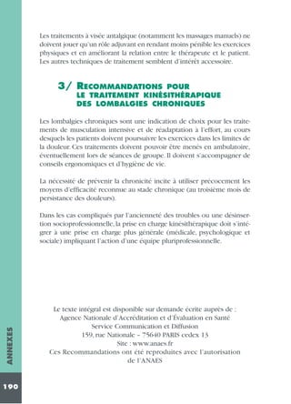 Les traitements à visée antalgique (notamment les massages manuels) ne
doivent jouer qu’un rôle adjuvant en rendant moins pénible les exercices
physiques et en améliorant la relation entre le thérapeute et le patient.
Les autres techniques de traitement semblent d’intérêt accessoire.

3/ RECOMMANDATIONS

POUR
LE TRAITEMENT KINÉSITHÉRAPIQUE
DES LOMBALGIES CHRONIQUES

Les lombalgies chroniques sont une indication de choix pour les traitements de musculation intensive et de réadaptation à l’effort, au cours
desquels les patients doivent poursuivre les exercices dans les limites de
la douleur. Ces traitements doivent pouvoir être menés en ambulatoire,
éventuellement lors de séances de groupe. Il doivent s’accompagner de
conseils ergonomiques et d’hygiène de vie.
La nécessité de prévenir la chronicité incite à utiliser précocement les
moyens d’efficacité reconnue au stade chronique (au troisième mois de
persistance des douleurs).

ANNEXES

Dans les cas compliqués par l’ancienneté des troubles ou une désinsertion socioprofessionnelle, la prise en charge kinésithérapique doit s’intégrer à une prise en charge plus générale (médicale, psychologique et
sociale) impliquant l’action d’une équipe pluriprofessionnelle.

190

Le texte intégral est disponible sur demande écrite auprès de :
Agence Nationale d’Accréditation et d’Évaluation en Santé
Service Communication et Diffusion
159, rue Nationale – 75640 PARIS cedex 13
Site : www.anaes.fr
Ces Recommandations ont été reproduites avec l’autorisation
de l’ANAES

 
