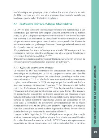mathématique ou physique pour évaluer les stress générés au sein
du DIV ; travaux ex vivo sur des segments fonctionnels vertébraux
lombaires pour étudier les lésions tissulaires
1.1

Contraintes externes et disque intervertébral

1.1.1 Effets de contraintes simples
La réponse du DIV aux contraintes est directement liée à sa structure
anatomique et biochimique. Le NP se comporte comme une véritable
chambre de pression générant des contraintes centrifuges sur les structures adjacentes (46,48). Il en résulte la mise sous tension de ces structures
et plus particulièrement de l’AF,le stress principal des lamelles de l’AF est
alors une tension entraînant un étirement (43). Cet étirement a été évalué
entre 1 et 13 % suivant les auteurs (44,5,26). Pour la plupart des contraintes,
l’étirement est principalement observé sur les lamelles les plus internes.
En revanche, les contraintes en torsion entraînent un étirement essentiellement localisé en postérolatéral. Ces résultats sont à rapprocher des
travaux de Farfan montrant l’importance du rôle des contraintes en torsion dans la formation de déchirures circonférentielles de la région
postérolatérale de l’AF. On peut alors émettre l’hypothèse de l’implication des contraintes en torsion dans l’apparition d’une hernie discale
postérolatérale par irruption de matériel nucléaire (12).
Lorsque le DIV dégénère, le NP se déshydrate et ne peut plus remplir
ses fonctions mécaniques hydrostatiques, il en résulte une modification
de la distribution des stress au sein du DIV. L’AF n’est alors plus soumis
majoritairement à des contraintes en tension mais subit directement les

PHYSIOPATHOLOGIE DE LA DOULEUR LOMBAIRE

Le DIV est une structure viscoélastique soumise en permanence à des
contraintes qui peuvent être simples (flexion, compression ou torsion
pure) ou plus complexes (compression combinée à une latéroflexion et
une torsion). Il est important de caractériser les stress intradiscaux générés par ces contraintes pour pouvoir mieux comprendre les lésions tissulaires observées en pathologie humaine.Deux types d’études ont tenté
de répondre à cette question :
1/ appréciation des stress mécaniques au sein du DIV en réponse à des
contraintes externes simples appliquées sur des segment fonctionnels
vertébraux lombaires modélisés (43,44,5,26),
2/ mesure des variations de pression intradiscale détectée in vivo lors de
certaines postures rachidiennes imposées à l’individu (30).

19

 