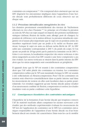 PHYSIOPATHOLOGIE DE LA DOULEUR LOMBAIRE

contraintes en compression (43). On comprend alors aisément que sur un
DIV dégénéré les mécanismes impliqués dans l’apparition d’une hernie discale sont probablement différents de ceux observés sur un
disque sain.

20

1.1.2 Pressions intradiscales enregistrées in vivo
Les données proviennent essentiellement des travaux de Nachemson
effectués in vivo chez l’homme (30). Le principe est d’évaluer la pression
au sein du NP chez un sujet auquel on impose des postures rachidiennes
statiques (debout, flexion du rachis, assis, allongé, port de charges). La
position de référence est la station debout. La pression intradiscale enregistrée est d’autant plus importante que le sujet est en position assise, les
membres supérieurs lestés par un poids et le rachis en flexion antérieure. Lorsque le sujet est assis ou debout rachis fléchi de 20°, le DIV
subit une contrainte correspondant à 200 % du poids du corps. Si l’on
ajoute un poids de 20 kgs porté par le patient la contrainte est de 300 %.
Grâce à ces travaux, la localisation respective des stress verticaux et des
stress tangentiels au sein d’un DIV soumis à une force compressive a pu
être évaluée. Les stress verticaux se situent dans la partie interne du DIV
alors que les stress tangentiels sont essentiellement en périphérie.
Il apparaît donc que le NP est soumis à des contraintes compressives
alors que l’AF subit plutôt des contraintes en tension. Les contraintes
compressives subies par le NP sont maximales lorsque le DIV est soumis
à des sollicitations en flexion-compression. Pour l’AF, les contraintes en
tension sont observées essentiellement dans sa partie interne sauf dans
les mouvements de torsion où elles sont localisées dans sa partie postérolatérale. Ces résultats suggèrent qu’une hernie discale puisse résulter
d’un mouvement combiné de flexion,compression et torsion.Les études
tissulaires vont en partie confirmer cette hypothèse.
1.2

Conséquences tissulaires des contraintes mécaniques

L’hypothèse de la formation d’une hernie discale par irruption à travers
l’AF de matériel nucléaire allant comprimer les racines nerveuses a été
étudiée par des méthodes expérimentales évaluant les mouvements du
NP lors de l’application de contraintes sur le DIV. Les contraintes mécaniques responsables de l’apparition d’une hernie discale ou d’un bombement discal ont ensuite été caractérisées. Dans tous les cas le modèle

 