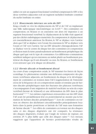 1.2.1 Mouvements internes au sein du DIV
Krag a étudié ex vivo les déplacements du NP et de l’AF en implantant
une bille radio-opaque micrométrique en L4-L5 (27). Des contraintes en
compression, en flexion et en extension ont alors été imposées à un
segment fonctionnel vertébral. Le déplacement de la bille était apprécié
par des clichés radiologiques numérisés.En compression,le déplacement
est essentiellement antérieur. En flexion, le NP se déplace vers l’arrière
alors que l’AF se déplace vers l’avant. En extension le NP se déplace vers
l’avant et l’AF vers l’arrière. Sur un DIV dénucléé chirurgicalement, l’AF
se déplace vers le centre du disque lors des contraintes en compression
et flexion mais il existe paradoxalement un bombement périphérique du
disque quel que soit le type de contraintes. Ces différentes constatations
semblent indiquer qu’en extension on induit plutôt un bombement postérieur du disque qu’il soit dénucléé ou non. En flexion, ce bombement
n’est retrouvé que si le disque est dénucléé.
1.2.2 Hernie discale et bombement discal
Au cours d'une compression axiale, le NP transmet les forces de façon
centrifuge. Ce phénomène entraîne une déflexion compressive des plateaux vertébraux adjacents, un bombement du disque et le développement de contraintes en tension dans l'AF. L'augmentation de l'intensité
et/ou de la fréquence de ces compressions axiales n'entraîne pas de hernies discales périphériques mais des fractures des plateaux vertébraux
s’accompagnant d’une migration de matériel nucléaire au sein du corps
vertébral (hernie de Schmorl) et une déformation du DIV dans le plan
horizontal (6,13,47,22). Les mêmes expériences renouvelées sur des DIV dont
l’AF avait été préalablement lésé en postérolatéral ne montre pas la formation de hernies discales périphériques (47). Lors de contraintes en torsion on observe des déchirures circonférentielles principalement localisées dans la partie postérieure et latérale de l'AF mais sans formation
de hernie discale (12). Les effets de contraintes en torsion sur des disques
sains et des disques dégénérés ont été comparés. La résistance
des disques dégénérés, évaluée par l’angle de torsion de rupture, est
environ 25 % plus faible que celle des disques sains (12). Ces travaux
suggèrent que l'apparition de hernies postérolatérales résulte de

PHYSIOPATHOLOGIE DE LA DOULEUR LOMBAIRE

utilisé est soit un segment fonctionnel vertébral comprenant le DIV et les
deux vertèbres adjacentes soit un segment rachidien lombaire constitué
du rachis lombaire en entier.

21

 