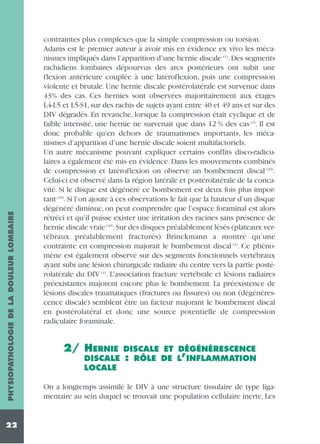 PHYSIOPATHOLOGIE DE LA DOULEUR LOMBAIRE
22

contraintes plus complexes que la simple compression ou torsion.
Adams est le premier auteur à avoir mis en évidence ex vivo les mécanismes impliqués dans l’apparition d’une hernie discale (1). Des segments
rachidiens lombaires dépourvus des arcs postérieurs ont subit une
flexion antérieure couplée à une latéroflexion, puis une compression
violente et brutale. Une hernie discale postérolatérale est survenue dans
43% des cas. Ces hernies sont observées majoritairement aux étages
L4-L5 et L5-S1, sur des rachis de sujets ayant entre 40 et 49 ans et sur des
DIV dégradés. En revanche, lorsque la compression était cyclique et de
faible intensité, une hernie ne survenait que dans 12 % des cas (2). Il est
donc probable qu'en dehors de traumatismes importants, les mécanismes d’apparition d’une hernie discale soient multifactoriels.
Un autre mécanisme pouvant expliquer certains conflits disco-radiculaires a également été mis en évidence. Dans les mouvements combinés
de compression et latéroflexion on observe un bombement discal (39).
Celui-ci est observé dans la région latérale et postérolatérale de la concavité. Si le disque est dégénéré ce bombement est deux fois plus important (39). Si l’on ajoute à ces observations le fait que la hauteur d’un disque
dégénéré diminue, on peut comprendre que l’espace foraminal est alors
rétréci et qu’il puisse exister une irritation des racines sans présence de
hernie discale vraie (40).Sur des disques préalablement lésés (plateaux vertébraux préalablement fracturés) Brinckmann a montré qu’une
contrainte en compression majorait le bombement discal (3). Ce phénomène est également observé sur des segments fonctionnels vertébraux
ayant subi une lésion chirurgicale radiaire du centre vers la partie postérolatérale du DIV (4). L’association fracture vertébrale et lésions radiaires
préexistantes majorent encore plus le bombement. La préexistence de
lésions discales traumatiques (fractures ou fissures) ou non (dégénérescence discale) semblent être un facteur majorant le bombement discal
en postérolatéral et donc une source potentielle de compression
radiculaire foraminale.

2/ HERNIE
DISCALE
LOCALE

DISCALE ET DÉGÉNÉRESCENCE
: RÔLE DE L’INFLAMMATION

On a longtemps assimilé le DIV à une structure tissulaire de type ligamentaire au sein duquel se trouvait une population cellulaire inerte. Les

 