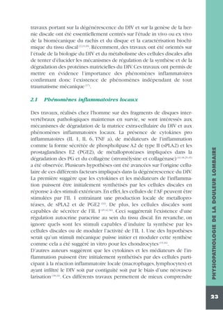 travaux portant sur la dégénérescence du DIV et sur la genèse de la hernie discale ont été essentiellement centrés sur l'étude in vivo ou ex vivo
de la biomécanique du rachis et du disque et la caractérisation biochimique du tissu discal (12,9,29). Récemment, des travaux ont été orientés sur
l’étude de la biologie du DIV et du métabolisme des cellules discales afin
de tenter d'élucider les mécanismes de régulation de la synthèse et de la
dégradation des protéines matricielles du DIV. Ces travaux ont permis de
mettre en évidence l’importance des phénomènes inflammatoires
confirmant donc l’existence de phénomènes indépendant de tout
traumatisme mécanique (17).
Phénomènes inflammatoires locaux

Des travaux, réalisés chez l'homme sur des fragments de disques intervertébraux pathologiques maintenus en survie, se sont intéressés aux
mécanismes de dégradation de la matrice extra-cellulaire du DIV et aux
phénomènes inflammatoires locaux. La présence de cytokines pro
inflammatoires (IL 1, IL 6, TNF a), de médiateurs de l'inflammation
comme la forme sécrétée de phospholipase A2 de type II (sPLA2) et les
prostaglandines E2 (PGE2), de métalloprotéases impliquées dans la
dégradation des PG et du collagène (stromélysine et collagénase) (41,18,25,45)
a été observée. Plusieurs hypothèses ont été avancées sur l'origine cellulaire de ces différents facteurs impliqués dans la dégénérescence du DIV.
La première suggère que les cytokines et les médiateurs de l'inflammation puissent être initialement synthétisés par les cellules discales en
réponse à des stimuli extérieurs.En effet,les cellules de l'AF peuvent être
stimulées par l'IL 1 entraînant une production locale de metalloprotéases, de sPLA2 et de PGE2 (32). De plus, les cellules discales sont
capables de sécréter de l'IL 1(45,42,36). Ceci suggérerait l'existence d'une
régulation autocrine paracrine au sein du tissu discal. En revanche, on
ignore quels sont les stimuli capables d’induire la synthèse par les
cellules discales ou de moduler l’activité de l’IL 1. Une des hypothèses
serait qu’un stimuli mécanique puisse initier et moduler cette synthèse
comme cela a été suggéré in vitro pour les chondrocytes (15,16).
D’autres auteurs suggèrent que les cytokines et les médiateurs de l'inflammation puissent être initialement synthétisés par des cellules participant à la réaction inflammatoire locale (macrophages, lymphocytes) et
ayant infiltré le DIV soit par contiguïté soit par le biais d’une néovascularisation (18,24). Ces différents travaux permettent de mieux comprendre

PHYSIOPATHOLOGIE DE LA DOULEUR LOMBAIRE

2.1

23

 