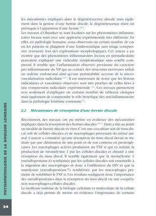 PHYSIOPATHOLOGIE DE LA DOULEUR LOMBAIRE
24

les mécanismes impliqués dans la dégénérescence discale mais également dans la genèse d’une hernie discale, la dégénérescence étant un
prérequis à l’apparition d’une hernie (25).
Les travaux d’Olmarker se sont focalisés sur les phénomènes inflammatoires locaux mais avec une approche expérimentale très différente. En
effet, en pathologie humaine, nous observons un certain nombre de cas
où les patients se plaignent d’une lombosciatique sans image compressive retrouvée lors des explorations morphologiques. Cet auteur a pu
montré que des phénomènes inflammatoires locaux en périradiculaire
pouvaient expliquer une radiculite symptomatique sans conflit compressif. Il semble que l’inflammation observée provienne du caractère
pro inflammatoire du NP qui au contact des structures nerveuses induit
un œdème endoneural ainsi qu’une perméabilité acccrue de la microvascularisation radiculaire (32,7). Il est intéressant de noter que les lésions
radiculaires et vasculaires observées sont très proches de celles liées à
une compression radiculaire expérimentale (33). Ces travaux permettent
non seulement d’expliquer un certains nombre de tableaux cliniques
mais également de comprendre le rôle bénéfique des anti-inflammatoire
dans la pathologie lombaire commune (7).
2.2

Mécanismes de résorption d’une hernie discale

Récemment, des travaux ont pu mettre en évidence des mécanismes
impliqués dans la résorption des hernies discales (20,21).Haro a mis au point
un modèle de hernie discale in vitro.C’est une co-culture soit de tissu discal, soit de cellules discales, et de macrophages provenant du même animal. L’auteur a considéré qu’une résorption du tissu discal devait se traduire par une diminution de son poids et de son contenu en protéoglycanes. Les macrophages activés produisent du TNF α qui va induire la
production de stromélysine 1 par les cellules discales et aboutir à une
résorption du tissu discal. Il semble également que la stromélysine 1
(métalloprotéase-3) synthétisée par les cellules discales soit essentielle à
la migration des macrophages et donc à l’infiltration du DIV et que la
matrilysine (métalloprotéase-7) synthétisée par les macrophages permette de solubiliser le TNF α. Ces résultats soulignent donc l’importance
des métalloprotéases dans la résorption du tissu discal via une coopération macrophages-cellules discales.
La meilleure maîtrise de la biologie cellulaire et moléculaire de la cellule
discale a déjà permis de mettre en évidence l'importance de certains

 