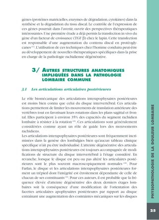 gènes (protéines matricielles,enzymes de dégradation,cytokines) dans la
synthèse et la dégradation du tissu discal. Le contrôle de l'expression de
ces gènes pourrait dans l'avenir, ouvrir des perspectives thérapeutiques
intéressantes.Une première étude a déjà permis la transfection in vivo du
gène d'un facteur de croissance (TGF β) chez le lapin. Cette transfection
est responsable d’une augmentation du contenu discal en protéoglycanes (31).L'utilisation de ces techniques chez l'homme conduira peut-être
au développement de nouvelles thérapeutiques spécifiques dans la prise
en charge de la pathologie rachidienne dégénérative.

3/ AUTRES

STRUCTURES ANATOMIQUES
IMPLIQUÉES DANS LA PATHOLOGIE
LOMBAIRE COMMUNE

Les articulations articulaires postérieures

Le rôle biomécanique des articulations interapophysaires postérieures
est moins bien connu que celui du disque intervertébral. Ces articulations permettent de limiter les mouvements de translation antérieure des
vertèbres tout en favorisant leurs rotations dans les plans sagittal et frontal. Elles participent à environ 35% des capacités du segment rachidien
lombaire à résister à la rotation (49). Ces articulations sont généralement
considérées comme ayant un rôle de guide lors des mouvements
rachidiens.
Les articulations interapophysaires postérieures sont fréquemment incriminées dans la genèse des lombalgies bien qu'aucun tableau clinique
spécifique n'ait pu être individualisé. L'atteinte dégénérative des articulations interapophysaires postérieures est toujours accompagnée de modifications de structure du disque intervertébral à l'étage considéré. En
revanche, lorsque le disque est peu ou pas altéré les articulaires postérieures sont le plus souvent macroscopiquement normales (28). Pour
Farfan, le disque et les articulations interapophysaires postérieures forment un trépied dont l'intégrité est étroitement dépendante de celle de
chacun de ses constituants (10). Pour ces auteurs, il est probable que la fréquence élevée d'atteinte dégénérative des deux derniers étages lombaires soit la conséquence d'une modification de l'orientation des
facettes articulaires apophysaires postérieures par rapport au disque
entraînant une augmentation des contraintes mécaniques sur les disques

PHYSIOPATHOLOGIE DE LA DOULEUR LOMBAIRE

3.1

25

 
