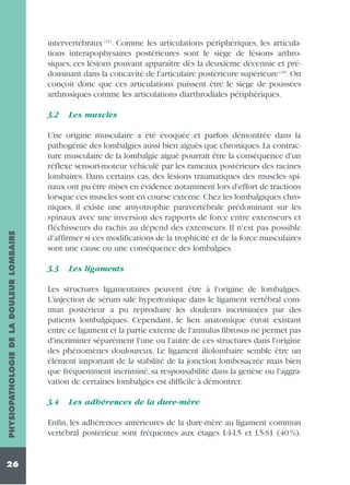 intervertébraux (11). Comme les articulations périphériques, les articulations interapophysaires postérieures sont le siège de lésions arthrosiques, ces lésions pouvant apparaître dès la deuxième décennie et prédominant dans la concavité de l'articulaire postérieure supérieure (49). On
conçoit donc que ces articulations puissent être le siège de poussées
arthrosiques comme les articulations diarthrodiales périphériques.

PHYSIOPATHOLOGIE DE LA DOULEUR LOMBAIRE

3.2

26

Les muscles

Une origine musculaire a été évoquée et parfois démontrée dans la
pathogénie des lombalgies aussi bien aiguës que chroniques. La contracture musculaire de la lombalgie aiguë pourrait être la conséquence d'un
réflexe sensori-moteur véhiculé par les rameaux postérieurs des racines
lombaires. Dans certains cas, des lésions traumatiques des muscles spinaux ont pu être mises en évidence notamment lors d'effort de tractions
lorsque ces muscles sont en course externe. Chez les lombalgiques chroniques, il existe une amyotrophie paravertébrale prédominant sur les
spinaux avec une inversion des rapports de force entre extenseurs et
fléchisseurs du rachis au dépend des extenseurs. Il n'est pas possible
d'affirmer si ces modifications de la trophicité et de la force musculaires
sont une cause ou une conséquence des lombalgies.
3.3

Les ligaments

Les structures ligamentaires peuvent être à l'origine de lombalgies.
L'injection de sérum salé hypertonique dans le ligament vertébral commun postérieur a pu reproduire les douleurs incriminées par des
patients lombalgiques. Cependant, le lien anatomique étroit existant
entre ce ligament et la partie externe de l'annulus fibrosus ne permet pas
d'incriminer séparément l'une ou l'autre de ces structures dans l'origine
des phénomènes douloureux. Le ligament iliolombaire semble être un
élément important de la stabilité de la jonction lombosacrée mais bien
que fréquemment incriminé, sa responsabilité dans la genèse ou l'aggravation de certaines lombalgies est difficile à démontrer.
3.4

Les adhérences de la dure-mère

Enfin, les adhérences antérieures de la dure-mère au ligament commun
vertébral postérieur sont fréquentes aux étages L4-L5 et L5-S1 (40 %).

 