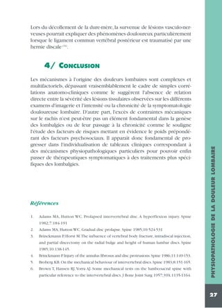 Lors du décollement de la dure-mère, la survenue de lésions vasculo-nerveuses pourrait expliquer des phénomènes douloureux particulièrement
lorsque le ligament commun vertébral postérieur est traumatisé par une
hernie discale (34).

Les mécanismes à l'origine des douleurs lombaires sont complexes et
multifactoriels, dépassant vraisemblablement le cadre de simples corrélations anatomo-cliniques comme le suggèrent l'absence de relation
directe entre la sévérité des lésions tissulaires observées sur les différents
examens d'imagerie et l'intensité ou la chronicité de la symptomatologie
douloureuse lombaire. D'autre part, l'excès de contraintes mécaniques
sur le rachis n'est peut-être pas un élément fondamental dans la genèse
des lombalgies ou de leur passage à la chronicité comme le souligne
l'étude des facteurs de risques mettant en évidence le poids prépondérant des facteurs psychosociaux. Il apparaît donc fondamental de progresser dans l'individualisation de tableaux cliniques correspondant à
des mécanismes physiopathologiques particuliers pour pouvoir enfin
passer de thérapeutiques symptomatiques à des traitements plus spécifiques des lombalgies.

Références
1.

Adams MA, Hutton WC. Prolapsed intervertebral disc. A hyperflexion injury. Spine
1982;7:184-191

2.
3.

Adams MA, Hutton WC. Gradual disc prolapse. Spine 1985;10:524-531
Brinckmann P, Horst M.The influence of vertebral body fracture, intradiscal injection,
and partial discectomy on the radial bulge and height of human lumbar discs. Spine
1985;10:138-145.

4.

Brinckmann P
.Injury of the annulus fibrosus and disc protrusions.Spine 1986;11:149-153.

5.

Broberg KB. On the mechanical behaviour of intervertebral discs. Spine 1983;8:151-165.

6.

Brown T, Hansen RJ, Yorra AJ. Some mechanical tests on the lumbo-sacral spine with
particular reference to the intervertebral discs. J Bone Joint Surg 1957;39A:1135-1164.

PHYSIOPATHOLOGIE DE LA DOULEUR LOMBAIRE

4/ CONCLUSION

27

 