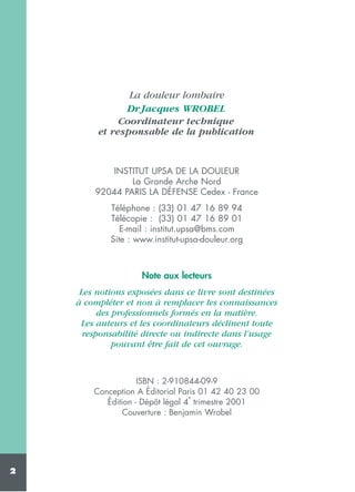 La douleur lombaire
Dr Jacques WROBEL
Coordinateur technique
et responsable de la publication

INSTITUT UPSA DE LA DOULEUR
La Grande Arche Nord
92044 PARIS LA DÉFENSE Cedex - France
Téléphone : (33) 01 47 16 89 94
Télécopie : (33) 01 47 16 89 01
E-mail : institut.upsa@bms.com
Site : www.institut-upsa-douleur.org

Note aux lecteurs
Les notions exposées dans ce livre sont destinées
à compléter et non à remplacer les connaissances
des professionnels formés en la matière.
Les auteurs et les coordinateurs déclinent toute
responsabilité directe ou indirecte dans l’usage
pouvant être fait de cet ouvrage.

ISBN : 2-910844-09-9
Conception A Éditorial Paris 01 42 40 23 00
e
Édition - Dépôt légal 4 trimestre 2001
Couverture : Benjamin Wrobel

2

 