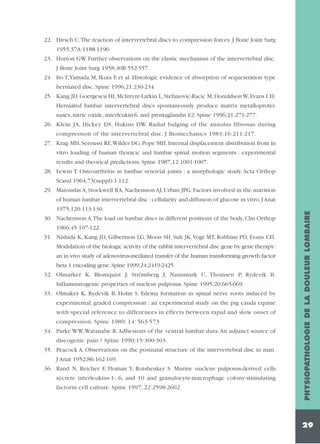22. Hirsch C.The reaction of intervertebral discs to compression forces. J Bone Joint Surg
1955;37A:1188-1196.
23. Horton GW. Further observations on the elastic mechanism of the intervertebral disc.
J Bone Joint Surg 1958;40B:552-557.
24. Ito T,Yamada M, Ikuta F, et al. Histologic evidence of absorption of sequestration type
herniated disc. Spine 1996;21:230-234.
25. Kang JD, Goergescu HI, McIntyre-Larkin L, Stefanovic-Racic M, Donaldson W, Evans CH.
Herniated lumbar intervertebral discs spontaneously produce matrix metalloproteinases, nitric oxide, interleukin-6, and prostaglandin E2. Spine 1996;21:271-277.
26. Klein JA, Hickey DS, Hukins DW. Radial bulging of the annulus fibrosus during
compression of the intervertebral disc. J Biomechanics 1983;16:211-217.
27. Krag MH, Seroussi RE,Wilder DG, Pope MH. Internal displacement distribution from in
vitro loading of human thoracic and lumbar spinal motion segments : experimental
results and theorical predictions. Spine 1987;12:1001-1007.
28. Lewin T. Osteoarthritis in lumbar synovial joints : a morphologic study. Acta Orthop
Scand 1964;73(suppl):1-112.
29. Maroudas A, Stockwell RA, Nachemson AJ, Urban JPG. Factors involved in the nutrition
1975;120:113-130.
30. Nachemson A.The load on lumbar discs in different positions of the body. Clin Orthop
1966;45:107-122.
31. Nishida K, Kang JD, Gilbertson LG, Moon SH, Suh JK,Vogt MT, Robbins PD, Evans CH.
Modulation of the biologic activity of the rabbit intervertebral disc gene by gene therapy:
an in vivo study of adenovirus-mediated transfer of the human transforming growth factor
beta 1 encoding gene. Spine 1999;24:2419-2425.
32. Olmarker K, Blomquist J, Strömberg J, Nannmark U, Thomsen P, Rydevik B.
Inflammatogenic properties of nucleus pulposus. Spine 1995;20:665-669.
33. Olmaker K, Rydevik B, Holm S. Edema formation in spinal nerve roots induced by
experimental, graded compression : an experimental study on the pig cauda equine
with special reference to differences in effects between rapid and slow onset of
compression. Spine 1989; 14: 563-573
34. Parke WW,Watanabe R.Adhesions of the ventral lumbar dura.An adjunct source of
discogenic pain ? Spine 1990;15:300-303.
35. Peacock A. Observations on the postnatal structure of the intervertebral disc in man.
J Anat 1952;86:162-169.
36. Rand N, Reicher F, Floman Y, Rotshenker S. Murine nucleus pulposus-derived cells
secrete interleukins-1-,-6, and 10 and granulocyte-macrophage colony-stimulating
factorin cell culture. Spine 1997; 22:2598-2602.

PHYSIOPATHOLOGIE DE LA DOULEUR LOMBAIRE

of human lumbar intervertebral disc : cellularity and diffusion of glucose in vitro. J Anat

29

 