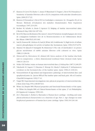 37. Rannou F, Corvol M, Hudry C, Anract P, Blanchard O,Tsagris L, Revel M, Poiraudeau S.
Sensitivity of Annulus Fibrosus cells to IL1-b comparison with articular chondrocytes.
Spine 2000;25:17-23.
38. Rannou F, Poiraudeau S, Revel M. Les lombalgies communes. In : Dougados M, ed. La
Mesure. Méthode d'évaluation des maladies rhumatismales. Paris: Expansion
Scientifique 1997;219-259.
39. Reuber M, Schultz A, Denis F, Spencer D. Bulging of lumbar intervertebral disks.
J Biomech Eng 1982;104:187-192.
40. Revel M, Mayoux-Benhamou MA,Aaron C,Amor B.Variations morphologiques des trous
de conjugaison lombaires lors de la flexion-extension et de l'affaissement discal.
Rev Rhum 1988;55(5):361-366.
41. Saal JS, Franson RC, Dobrow R, Saal JA,White AH, Goldthwaite N. High levels of inflammatory phospholipase A2 activity in lumbar disc herniations. Spine 1990;15:674-678.
42. Shinmei M, Kikuchi T, Yamagishi M, Shimorura Y. The role of interleukin-1 on proteoglycan metabolism of rabbit annulus fibrosus cells cultured in vitro. Spine
1988;13:1284-90.
43. Shirazi-adl SA, Shrivastava SC, Ahmed AM. Stress analysis of the lumbar disc-body

PHYSIOPATHOLOGIE DE LA DOULEUR LOMBAIRE

unit in compression : a three dimensionnal nonlinear finite element study. Spine

30

1984;9:120-134
44. Stokes IAF. Surface strain on human intervertebral discs. J Orthop Res 1987;5:348-355.
45. Takahashi H, Suguro T, Okazima Y, Motegi M, Okada Y, Kakiuchi T. Inflammatory
cytokines in the herniated disc of the lumbar spine. Spine 1996;21:218-224.
46. Vernon-Roberts B. Age-related and degenerative pathology of intervertebral discs and
apophyseal joints. In : Jayson MIV,ed.The lumbar spine and back pain. 4th ed. London:
Churchill Livingstone 1992;17-41.
47. Virgin WJ. Experimental investigations into physical properties of intervertebral disc.
J Bone Joint Surg 1951;33B:607-611.
48. White AA, Panjabi MM. Physical properties and functional biomechanics of the spine.
In :White AA, Panjabi MM, ed. Clinical biomechanics of the spine. 2rd ed. Philadelphia:
J.B. Lippincott Company 1990;1-83.
49. Ziv I, Maroudas C, Robin G, Maroudas A. Human facet cartilage : swelling and some
physicochemical characteristics as a function of age. Part 2 : Age changes in some
biophysical parameters of human facet joint cartilage. Spine 1993;18:136-146.

 