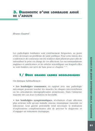 3. DIAGNOSTIC
DE L’ADULTE

D’UNE LOMBALGIE AIGUË

Les pathologies lombaires sont extrêmement fréquentes, au point
d’être devenues un problème de santé publique. Pour cette raison, des
conférences de consensus ont été réalisées dans plusieurs pays afin de
rationaliser la prise en charge de ces affections. Les recommandations
anglaises et américaines, et les articles scientifiques sur lesquels elles
se sont fondées, ont servi de base pour ce chapitre (5, 21).

1/ DEUX

GRANDS CADRES NOSOLOGIQUES

On distingue habituellement :
• Les lombalgies communes, en rapport avec une pathologie
mécanique pouvant toucher les muscles, les disques intervertébraux
ou les articulations interapophysaires postérieures. Dans l’immense
majorité des cas, leur évolution est favorable.
• Les lombalgies symptomatiques, révélatrices d’une affection
plus sérieuse, telle qu’une maladie osseuse, traumatique, tumorale ou
infectieuse. Leur gravité potentielle rend nécessaire la réalisation
d’explorations complémentaires afin de préciser le diagnostic et
d’engager un traitement étiologique.

DIAGNOSTIC D’UNE LOMBALGIE AIGUË DE L’ADULTE

Bruno Fautrel

31

 