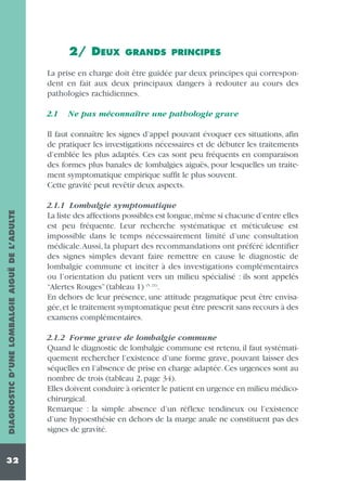 2/ DEUX

GRANDS PRINCIPES

La prise en charge doit être guidée par deux principes qui correspondent en fait aux deux principaux dangers à redouter au cours des
pathologies rachidiennes.
2.1

Ne pas méconnaître une pathologie grave

DIAGNOSTIC D’UNE LOMBALGIE AIGUË DE L’ADULTE

Il faut connaître les signes d’appel pouvant évoquer ces situations, afin
de pratiquer les investigations nécessaires et de débuter les traitements
d’emblée les plus adaptés. Ces cas sont peu fréquents en comparaison
des formes plus banales de lombalgies aiguës, pour lesquelles un traitement symptomatique empirique suffit le plus souvent.
Cette gravité peut revêtir deux aspects.

32

2.1.1 Lombalgie symptomatique
La liste des affections possibles est longue,même si chacune d’entre elles
est peu fréquente. Leur recherche systématique et méticuleuse est
impossible dans le temps nécessairement limité d’une consultation
médicale.Aussi, la plupart des recommandations ont préféré identifier
des signes simples devant faire remettre en cause le diagnostic de
lombalgie commune et inciter à des investigations complémentaires
ou l’orientation du patient vers un milieu spécialisé : ils sont appelés
“Alertes Rouges” (tableau 1) (5, 21).
En dehors de leur présence, une attitude pragmatique peut être envisagée, et le traitement symptomatique peut être prescrit sans recours à des
examens complémentaires.
2.1.2 Forme grave de lombalgie commune
Quand le diagnostic de lombalgie commune est retenu, il faut systématiquement rechercher l’existence d’une forme grave, pouvant laisser des
séquelles en l’absence de prise en charge adaptée. Ces urgences sont au
nombre de trois (tableau 2, page 34).
Elles doivent conduire à orienter le patient en urgence en milieu médicochirurgical.
Remarque : la simple absence d’un réflexe tendineux ou l’existence
d’une hypoesthésie en dehors de la marge anale ne constituent pas des
signes de gravité.

 