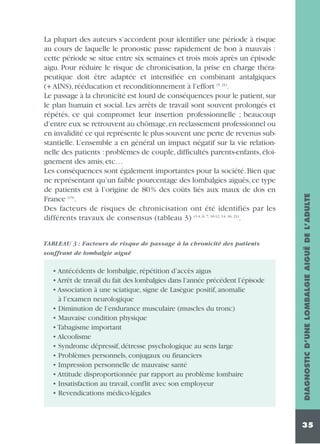 TABLEAU 3 : Facteurs de risque de passage à la chronicité des patients
souffrant de lombalgie aiguë

• Antécédents de lombalgie, répétition d’accès aigus
• Arrêt de travail du fait des lombalgies dans l’année précédent l’épisode
• Association à une sciatique, signe de Lasègue positif, anomalie
à l’examen neurologique
• Diminution de l’endurance musculaire (muscles du tronc)
• Mauvaise condition physique
• Tabagisme important
• Alcoolisme
• Syndrome dépressif, détresse psychologique au sens large
• Problèmes personnels, conjugaux ou financiers
• Impression personnelle de mauvaise santé
• Attitude disproportionnée par rapport au problème lombaire
• Insatisfaction au travail, conflit avec son employeur
• Revendications médico-légales

DIAGNOSTIC D’UNE LOMBALGIE AIGUË DE L’ADULTE

La plupart des auteurs s’accordent pour identifier une période à risque
au cours de laquelle le pronostic passe rapidement de bon à mauvais :
cette période se situe entre six semaines et trois mois après un épisode
aigu. Pour réduire le risque de chronicisation, la prise en charge thérapeutique doit être adaptée et intensifiée en combinant antalgiques
(+ AINS), rééducation et reconditionnement à l’effort (5, 21).
Le passage à la chronicité est lourd de conséquences pour le patient, sur
le plan humain et social. Les arrêts de travail sont souvent prolongés et
répétés, ce qui compromet leur insertion professionnelle ; beaucoup
d’entre eux se retrouvent au chômage, en reclassement professionnel ou
en invalidité ce qui représente le plus souvent une perte de revenus substantielle. L’ensemble a en général un impact négatif sur la vie relationnelle des patients : problèmes de couple, difficultés parents-enfants, éloignement des amis, etc…
Les conséquences sont également importantes pour la société. Bien que
ne représentant qu’un faible pourcentage des lombalgies aiguës, ce type
de patients est à l’origine de 80% des coûts liés aux maux de dos en
France (15).
Des facteurs de risques de chronicisation ont été identifiés par les
différents travaux de consensus (tableau 3) (1-4, 6, 7, 10-12, 14, 16, 21).

35

 