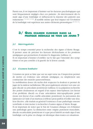 Parmi eux, il est important d’insister sur les facteurs psychologiques qui
sont fréquemment négligés chez ces patients ; ils interviennent dès le
stade aigu d’une lombalgie et influencent la réponse des patients aux
traitements (7, 8, 10-12, 14, 19-21). Il semble même que leur impact sur l’évolution
de la lombalgie soit supérieur aux autres éléments pronostiques (6-8, 10-12, 14).

3/ QUEL

EXAMEN CLINIQUE DANS LA
PRATIQUE MÉDICALE DE TOUS LES JOURS

DIAGNOSTIC D’UNE LOMBALGIE AIGUË DE L’ADULTE

3.1

36

?

Interrogatoire

C’est le temps essentiel pour la recherche des signes d’Alerte Rouge.
Il permet aussi de préciser les facteurs déclenchants et les positions
antalgiques qui permettent d’orienter le diagnostic (tableau 4).
Il est important d’insister d’emblée sur le fait que l’intensité des symptômes n’est pas corrélée à la gravité de la lésion causale.

3.2

Examen lombaire

L’examen ne peut se faire que sur un sujet torse nu. L’inspection permet
de mettre en évidence une attitude antalgique, ou simplement une
contracture des muscles paravertébraux.
La mobilisation douce du rachis doit respecter la douleur et permet de
juger de la raideur rachidienne.Elle peut également orienter vers une origine discale ou articulaire postérieure (tableau 4).La palpation recherche
des points douloureux en regard d’un espace inter-épineux (en faveur
d’un problème discal) ou d’une articulation inter-apophysaire postérieure (en faveur d’un conflit articulaire postérieur). La percussion des
épineuses (à l’aide d’un marteau à réflexe) peut parfois réveiller une douleur élective ;elle traduit en général l’existence d’une pathologie osseuse
vertébrale et doit inciter à rechercher d’autres signes d’Alerte Rouge.
Il est important de noter que le but de l’examen clinique est d’éliminer
une pathologie grave. La distinction entre origine purement musculaire,
discale ou articulaire postérieure n’a que peu d’intérêt au stade aigu d’une
lombalgie car la prise en charge est identique dans toutes ces situations.

 