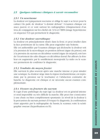 3.5

Quelques tableaux cliniques à savoir reconnaître

3.5.2 Une douleur sacroiliaque
La douleur est principalement située dans la fesse, et peut irradier dans
la face postérieure de la cuisse. Elle peut engendrer une boiterie.
Elle est authentifiée par l’examen clinique qui déclenche la douleur soit
à la pression de la sacro-iliaque en position debout (signe du piston), soit
à la pression du sacrum en décubitus ventral (signe du trépied), soit lors
de l’écartement des ailes iliaques en décubitus dorsal. Par ailleurs, la douleur est augmentée par le sautillement monopodal. La radio ou le scanner permettent de confirmer le diagnostic.
3.5.3 Tendinite du moyen fessier
Elle survient le plus souvent après une marche intense et peut simuler
une sciatique. La douleur siège dans la région trochantérienne, est reproduite par la pression sur le trochanter et l’abduction contrariée de
hanche. Le diagnostic est clinique et ne nécessite aucun examen complémentaire.
3.5.4 Fissure ou fracture du sacrum
Il s’agit d’une pathologie du sujet âgé. La douleur est en général intense
et rend impossible ou très difficile la marche. Elle peut être consécutive
à une chute ou bien complètement spontanée. Le réveil de la douleur à
la percussion du sacrum permet d’évoquer le diagnostic, la confirmation
étant apportée par la radiographie de bassin, le scanner, voire la scintigraphie osseuse (hyperfixation en H).

DIAGNOSTIC D’UNE LOMBALGIE AIGUË DE L’ADULTE

3.5.1 Un neurinome
La douleur est typiquement nocturne et oblige le sujet à se lever pour la
calmer. On parle de douleur “à dormir debout”. L’examen clinique est
assez pauvre et ce sont surtout les radiographies (élargissement d’un
trou de conjugaison sur les clichés de 3/4) et l’IRM (image hyperintense
en séquence T2) qui permettent le diagnostic.

39

 