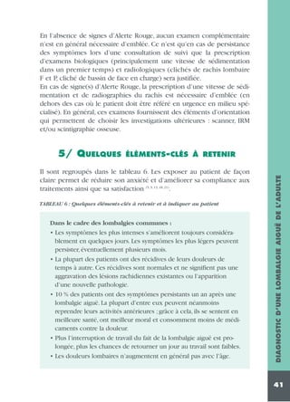 En l’absence de signes d’Alerte Rouge, aucun examen complémentaire
n’est en général nécessaire d’emblée. Ce n’est qu’en cas de persistance
des symptômes lors d’une consultation de suivi que la prescription
d’examens biologiques (principalement une vitesse de sédimentation
dans un premier temps) et radiologiques (clichés de rachis lombaire
F et P, cliché de bassin de face en charge) sera justifiée.
En cas de signe(s) d’Alerte Rouge, la prescription d’une vitesse de sédimentation et de radiographies du rachis est nécessaire d’emblée (en
dehors des cas où le patient doit être référé en urgence en milieu spécialisé). En général, ces examens fournissent des éléments d’orientation
qui permettent de choisir les investigations ultérieures : scanner, IRM
et/ou scintigraphie osseuse.
ÉLÉMENTS-CLÉS À RETENIR

Il sont regroupés dans le tableau 6. Les exposer au patient de façon
claire permet de réduire son anxiété et d’améliorer sa compliance aux
traitements ainsi que sa satisfaction (5, 9, 13, 18, 21).
TABLEAU 6 : Quelques éléments-clés à retenir et à indiquer au patient

Dans le cadre des lombalgies communes :

• Les symptômes les plus intenses s’améliorent toujours considérablement en quelques jours. Les symptômes les plus légers peuvent
persister, éventuellement plusieurs mois.
• La plupart des patients ont des récidives de leurs douleurs de
temps à autre. Ces récidives sont normales et ne signifient pas une
aggravation des lésions rachidiennes existantes ou l’apparition
d’une nouvelle pathologie.
• 10 % des patients ont des symptômes persistants un an après une
lombalgie aiguë. La plupart d’entre eux peuvent néanmoins
reprendre leurs activités antérieures ; grâce à cela, ils se sentent en
meilleure santé, ont meilleur moral et consomment moins de médicaments contre la douleur.
• Plus l’interruption de travail du fait de la lombalgie aiguë est prolongée, plus les chances de retourner un jour au travail sont faibles.
• Les douleurs lombaires n’augmentent en général pas avec l’âge.

DIAGNOSTIC D’UNE LOMBALGIE AIGUË DE L’ADULTE

5/ QUELQUES

41

 
