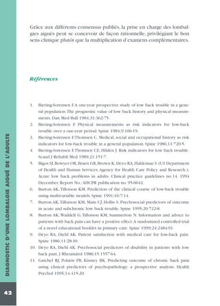 Grâce aux différents consensus publiés, la prise en charge des lombalgies aiguës peut se concevoir de façon rationnelle, privilégiant le bon
sens clinique plutôt que la multiplication d’examens complémentaires.

Références

DIAGNOSTIC D’UNE LOMBALGIE AIGUË DE L’ADULTE

1.

42

Biering-Sorensen F.A one-year prospective study of low back trouble in a general population.The prognostic value of low back history and physical measurements. Dan Med Bull 1984;31:362-75.
2. Biering-Sorensen F. Physical measurements as risk indicators for low-back
trouble over a one-year period. Spine 1984;9:106-19.
3. Biering-Sorensen F,Thomsen C. Medical, social and occupational history as risk
indicators for low-back trouble in a general population. Spine 1986;11:720-5.
4. Biering-Sorensen F,Thomsen CE, Hilden J. Risk indicators for low back trouble.
Scand J Rehabil Med 1989;21:151-7.
5. Bigos SJ, Bowyer OR, Braen GR, Brown K, Deyo RA, Haldeman S. (US Department
of Health and Human Services, Agency for Health Care Policy and Research.).
Acute low back problems in adults. Clinical practice guidelines no.14. 1994
December. Report No.:AHCPR publication no. 95-0642.
6. Burton AK, Tillotson KM. Prediction of the clinical course of low-back trouble
using multivariable models. Spine 1991;16:7-14.
7. Burton AK,Tillotson KM, Main CJ, Hollis S. Psychosocial predictors of outcome
in acute and subchronic low back trouble. Spine 1995;20:722-8.
8. Burton AK, Waddell G, Tillotson KM, Summerton N. Information and advice to
patients with back pain can have a positive effect.A randomized controlled trial
of a novel educational booklet in primary care. Spine 1999;24:2484-91.
9. Deyo RA, Diehl AK. Patient satisfaction with medical care for low-back pain.
Spine 1986;11:28-30.
10. Deyo RA, Diehl AK. Psychosocial predictors of disability in patients with low
back pain. J Rheumatol 1988;15:1557-64.
11. Gatchel RJ, Polatin PB, Kinney RK. Predicting outcome of chronic back pain
using clinical predictors of psychopathology: a prospective analysis. Health
Psychol 1995;14:415-20.

 