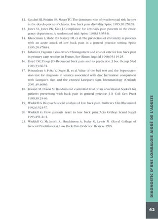 DIAGNOSTIC D’UNE LOMBALGIE AIGUË DE L’ADULTE

12. Gatchel RJ, Polatin PB, Mayer TG.The dominant role of psychosocial risk factors
in the development of chronic low back pain disability. Spine 1995;20:2702-9.
13. Jones SL, Jones PK, Katz J. Compliance for low-back pain patients in the emergency department.A randomized trial. Spine 1988;13:553-6.
14. Klenerman L, Slade PD, Stanley IM, et al.The prediction of chronicity in patients
with an acute attack of low back pain in a general practice setting. Spine
1995;20:478-84.
15. Lafuma A, Fagnani F,Vautravers P. Management and cost of care for low back pain
in primary care settings in France. Rev Rhum Engl Ed 1998;65:119-25.
16. Lloyd DC, Troup JD. Recurrent back pain and its prediction. J Soc Occup Med
1983;33:66-74.
17. Poiraudeau S, Foltz V, Drape JL, et al. Value of the bell test and the hyperextension test for diagnosis in sciatica associated with disc herniation: comparison
with Lasegue's sign and the crossed Lasegue's sign. Rheumatology (Oxford)
2001;40:460-6.
18. Roland M, Dixon M. Randomized controlled trial of an educational booklet for
patients presenting with back pain in general practice. J R Coll Gen Pract
1989;39:244-6.
19. Waddell G. Biopsychosocial analysis of low back pain. Baillieres Clin Rheumatol
1992;6:523-57.
20. Waddell G. How patients react to low back pain. Acta Orthop Scand Suppl
1993;251:21-4.
21. Waddell G, McIntosh A, Hutchinson A, Feder G, Lewis M. (Royal College of
General Practitioners). Low Back Pain Evidence. Review. 1999.

43

 