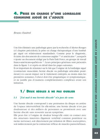 4. PRISE

EN CHARGE D’UNE LOMBALGIE
COMMUNE AIGUË DE L’ADULTE

Une fois éliminée une pathologie grave par la recherche d’Alertes Rouges
(cf. chapitre précédent), la prise en charge thérapeutique d’une lombalgie aiguë est relativement standardisée. Comme pour le diagnostic,
il existe des documents de consensus anglais (29) et américains (2),auxquels
s’ajoute un document rédigé par la Paris Task Force, un groupe de travail
franco-américano-québécois (1). Leurs principes généraux sont présentés
dans la figure 1 et repris en détail dans les pages suivantes.
Il est important de réinsister sur le fait que l’origine de la lombalgie aiguë
(contracture musculaire, hernie discale ou pathologie articulaire postérieure) n’a aucun impact sur le traitement entrepris, au moins dans les
premières semaines. Celui-ci doit être pragmatique et symptomatique,
et ne justifie pas d’examens complémentaires complexes avant son
initiation.

1/ DEUX
1.1

RÈGLES À NE PAS OUBLIER

“J’ai mal à ma hernie discale” n’a pas de sens

Une hernie discale correspond à une protrusion du disque en arrière
de l’espace intervertébral. En elle-même, une hernie discale n’est pas
douloureuse et des milliers de personnes se promènent avec une
hernie discale sans ressentir aucun symptôme.
Elle peut être à l’origine de douleur lorsqu’elle entre en contact avec
des structures innervées (ligament vertébral commun postérieur ou
racine nerveuse), soit directement par irritation de fibres nociceptives,
soit indirectement par la contracture réflexe de muscles paravertébraux.

PRISE EN CHARGE D’UNE LOMBALGIE COMMUNE AIGUË DE L’ADULTE

Bruno Fautrel

45

 
