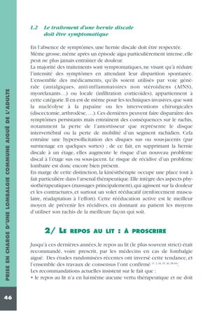PRISE EN CHARGE D’UNE LOMBALGIE COMMUNE AIGUË DE L’ADULTE

1.2

46

Le traitement d’une hernie discale
doit être symptomatique

En l’absence de symptômes, une hernie discale doit être respectée.
Même grosse, même après un épisode aigu particulièrement intense, elle
peut ne plus jamais entraîner de douleur.
La majorité des traitements sont symptomatiques, ne visant qu’à réduire
l’intensité des symptômes en attendant leur disparition spontanée.
L’ensemble des médicaments, qu’ils soient utilisés par voie générale (antalgiques, anti-inflammatoires non stéroïdiens (AINS),
myorelaxants…) ou locale (infiltration corticoïdes), appartiennent à
cette catégorie.Il en est de même pour les techniques invasives,que sont
la nucléolyse à la papaïne ou les interventions chirurgicales
(discectomie, arthrodèse, …). Ces dernières peuvent faire disparaître des
symptômes persistants mais entraînent des conséquences sur le rachis,
notamment la perte de l’amortisseur que représente le disque
intervertébral ou la perte de mobilité d’un segment rachidien. Cela
entraîne une hypersollicitation des disques sus ou sous-jacents (par
surmenage en quelques sortes) ; de ce fait, en supprimant la hernie
discale à un étage, elles augmente le risque d’un nouveau problème
discal à l’étage sus ou sous-jacent. Le risque de récidive d’un problème
lombaire est donc encore bien présent.
En marge de cette distinction, la kinésithérapie occupe une place tout à
fait particulière dans l’arsenal thérapeutique.Elle intègre des aspects physiothérapeutiques (massages principalement), qui agissent sur la douleur
et les contractures, et surtout un volet rééducatif (renforcement musculaire, réadaptation à l’effort). Cette rééducation active est le meilleur
moyen de prévenir les récidives, en donnant au patient les moyens
d’utiliser son rachis de la meilleure façon qui soit.

2/ LE

REPOS AU LIT

:

À PROSCRIRE

Jusqu’à ces dernières années, le repos au lit (le plus souvent strict) était
recommandé, voire prescrit, par les médecins en cas de lombalgie
aiguë. Des études randomisées récentes ont inversé cette tendance, et
l’ensemble des travaux de consensus l’ont confirmé (1, 2, 18, 25, 26, 28-30).
Les recommandations actuelles insistent sur le fait que :
• le repos au lit n’a en lui-même aucune vertu thérapeutique et ne doit

 