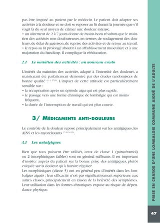 2.1

Le maintien des activités : un nouveau credo

L’intérêt du maintien des activités, adapté à l’intensité des douleurs, a
maintenant été parfaitement démontré par des études randomisées de
bonne qualité (1, 2, 27-29). L’impact de cette attitude est particulièrement
sensible sur :
• la récupération après un épisode aigu qui est plus rapide,
• le passage vers une forme chronique de lombalgie qui est moins
fréquent,
• la durée de l’interruption de travail qui est plus courte.

3/ MÉDICAMENTS

ANTI-DOULEURS

Le contrôle de la douleur repose principalement sur les antalgiques, les
AINS et les myorelaxants (7, 16, 24, 29).
3.1

Les antalgiques

Bien que tous puissent être utilisés, ceux de classe 1 (paracétamol)
ou 2 (morphiniques faibles) sont en général suffisants. Il est important
d’insister auprès du patient sur la bonne prise des antalgiques, plutôt
calquée sur la douleur qu’à horaire régulier.
Les morphiniques (classe 3) ont en général peu d’intérêt dans les lombalgies aiguës ; leur efficacité n’est pas significativement supérieure aux
autres classes, principalement en raison de la brièveté des symptômes.
Leur utilisation dans les formes chroniques expose au risque de dépendance physique.

PRISE EN CHARGE D’UNE LOMBALGIE COMMUNE AIGUË DE L’ADULTE

pas être imposé au patient par le médecin. Le patient doit adapter ses
activités à la douleur et ne doit se reposer au lit durant la journée que s’il
s’agit là du seul moyen de calmer une douleur intense.
• un alitement de 2 à 7 jours donne de moins bons résultats que le maintien des activités non douloureuses, en termes de soulagement des douleurs, de délai de guérison, de reprise des activités et de retour au travail.
• le repos au lit prolongé aboutit à un affaiblissement musculaire et à une
majoration du handicap. Il complique la rééducation.

47

 