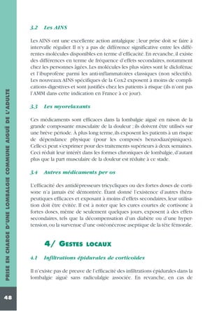 PRISE EN CHARGE D’UNE LOMBALGIE COMMUNE AIGUË DE L’ADULTE

3.2

48

Les AINS

Les AINS ont une excellente action antalgique ; leur prise doit se faire à
intervalle régulier. Il n’y a pas de différence significative entre les différentes molécules disponibles en terme d’efficacité. En revanche, il existe
des différences en terme de fréquence d’effets secondaires, notamment
chez les personnes âgées. Les molécules les plus sûres sont le diclofénac
et l’ibuprofène parmi les anti-inflammatoires classiques (non sélectifs).
Les nouveaux AINS spécifiques de la Cox2 exposent à moins de complications digestives et sont justifiés chez les patients à risque (ils n’ont pas
l’AMM dans cette indication en France à ce jour).
3.3

Les myorelaxants

Ces médicaments sont efficaces dans la lombalgie aiguë en raison de la
grande composante musculaire de la douleur ; ils doivent être utilisés sur
une brève période. À plus long terme,ils exposent les patients à un risque
de dépendance physique (pour les composés benzodiazépiniques).
Celle-ci peut s’exprimer pour des traitements supérieurs à deux semaines.
Ceci réduit leur intérêt dans les formes chroniques de lombalgie, d’autant
plus que la part musculaire de la douleur est réduite à ce stade.
3.4

Autres médicaments per os

L’efficacité des antidépresseurs tricycliques ou des fortes doses de cortisone n’a jamais été démontrée. Étant donné l’existence d’autres thérapeutiques efficaces et exposant à moins d’effets secondaires, leur utilisation doit être évitée. Il est à noter que les cures courtes de cortisone à
fortes doses, même de seulement quelques jours, exposent à des effets
secondaires, tels que la décompensation d’un diabète ou d’une hypertension,ou la survenue d’une ostéonécrose aseptique de la tête fémorale.

4/ GESTES
4.1

LOCAUX

Infiltrations épidurales de corticoïdes

Il n’existe pas de preuve de l’efficacité des infiltrations épidurales dans la
lombalgie aiguë sans radiculalgie associée. En revanche, en cas de

 