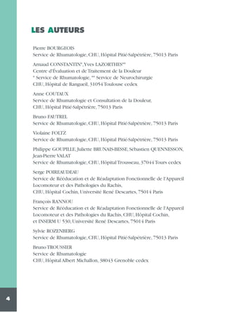 LES AUTEURS
Pierre BOURGEOIS
Service de Rhumatologie, CHU, Hôpital Pitié-Salpétrière, 75013 Paris
Arnaud CONSTANTIN*,Yves LAZORTHES**
Centre d'Évaluation et de Traitement de la Douleur
* Service de Rhumatologie, ** Service de Neurochirurgie
CHU, Hôpital de Rangueil, 31054 Toulouse cedex
Anne COUTAUX
Service de Rhumatologie et Consultation de la Douleur,
CHU, Hôpital Pitié-Salpétrière, 75013 Paris
Bruno FAUTREL
Service de Rhumatologie, CHU, Hôpital Pitié-Salpétrière, 75013 Paris
Violaine FOLTZ
Service de Rhumatologie, CHU, Hôpital Pitié-Salpétrière, 75013 Paris
Philippe GOUPILLE, Juliette BRUNAIS-BESSE, Sébastien QUENNESSON,
Jean-Pierre VALAT
Service de Rhumatologie, CHU, Hôpital Trousseau, 37044 Tours cedex
Serge POIREAUDEAU
Service de Rééducation et de Réadaptation Fonctionnelle de l'Appareil
Locomoteur et des Pathologies du Rachis,
CHU, Hôpital Cochin, Université René Descartes, 75014 Paris
François RANNOU
Service de Rééducation et de Réadaptation Fonctionnelle de l'Appareil
Locomoteur et des Pathologies du Rachis, CHU, Hôpital Cochin,
et INSERM U 530, Université René Descartes, 75014 Paris
Sylvie ROZENBERG
Service de Rhumatologie, CHU, Hôpital Pitié-Salpétrière, 75013 Paris
Bruno TROUSSIER
Service de Rhumatologie
CHU, Hôpital Albert Michallon, 38043 Grenoble cedex

4

 