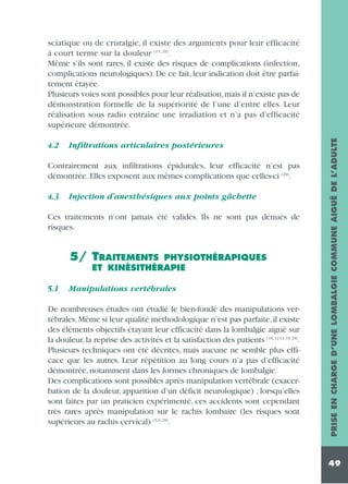 4.2

Infiltrations articulaires postérieures

Contrairement aux infiltrations épidurales, leur efficacité n’est pas
démontrée. Elles exposent aux mêmes complications que celles-ci (29).
4.3

Injection d’anesthésiques aux points gâchette

Ces traitements n’ont jamais été validés. Ils ne sont pas dénués de
risques.

5/ TRAITEMENTS

PHYSIOTHÉRAPIQUES
ET KINÉSITHÉRAPIE

5.1

Manipulations vertébrales

De nombreuses études ont étudié le bien-fondé des manipulations vertébrales. Même si leur qualité méthodologique n’est pas parfaite, il existe
des éléments objectifs étayant leur efficacité dans la lombalgie aiguë sur
la douleur, la reprise des activités et la satisfaction des patients (10, 12-14, 19, 29).
Plusieurs techniques ont été décrites, mais aucune ne semble plus efficace que les autres. Leur répétition au long cours n’a pas d’efficacité
démontrée, notamment dans les formes chroniques de lombalgie.
Des complications sont possibles après manipulation vertébrale (exacerbation de la douleur, apparition d’un déficit neurologique) ; lorsqu’elles
sont faites par un praticien expérimenté, ces accidents sont cependant
très rares après manipulation sur le rachis lombaire (les risques sont
supérieurs au rachis cervical) (5, 6, 29).

PRISE EN CHARGE D’UNE LOMBALGIE COMMUNE AIGUË DE L’ADULTE

sciatique ou de cruralgie, il existe des arguments pour leur efficacité
à court terme sur la douleur (15, 29).
Même s’ils sont rares, il existe des risques de complications (infection,
complications neurologiques). De ce fait, leur indication doit être parfaitement étayée.
Plusieurs voies sont possibles pour leur réalisation,mais il n’existe pas de
démonstration formelle de la supériorité de l’une d’entre elles. Leur
réalisation sous radio entraîne une irradiation et n’a pas d’efficacité
supérieure démontrée.

49

 