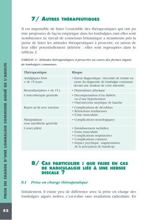 7/ AUTRES

THÉRAPEUTIQUES

Il est impossible de lister l’ensemble des thérapeutiques qui ont pu
être proposées de façon empirique dans les lombalgies, tant elles sont
nombreuses. Le travail de consensus britannique a néanmoins pris la
peine de lister les attitudes thérapeutiques à proscrire, en raison de
leur effet potentiellement délétère ; elles sont regroupées dans le
tableau 2.
PRISE EN CHARGE D’UNE LOMBALGIE COMMUNE AIGUË DE L’ADULTE

TABLEAU 2 : Attitudes thérapeutiques à proscrire au cours des formes aiguës

52

de lombalgies communes.

Thérapeutique

Risque

Antalgiques forts
+ de 15 jours

• Erreur diagnostique : nécessité de remise en
cause du diagnostic de lombalgie commune
devant une douleur de cette intensité.
• Dépendance physique
• Décompensation d’un diabète
ou d’une hypertension
• Ostéonécrose aseptique de hanche
• Complications de décubitus
• Rétractions tendineuses
• Fonte musculaire
• Complications neurologiques

Benzodiazépines + de 15 j
Corticothérapie générale

Repos au lit avec traction

Manipulation
sous anesthésie générale
Corset plâtré

• Enraidissement rachidien
• Fonte musculaire
• Complications respiratoires
• Complications cutanées
• Impact psychique : augmentation
de la perception de handicap

8/ CAS

PARTICULIER : QUE FAIRE EN CAS
DE RADICULALGIE LIÉE À UNE HERNIE
DISCALE ?

8.1

Prise en charge thérapeutique

Initialement, il existe peu de différence avec la prise en charge des
lombalgies aiguës isolées, c’est-à-dire sans irradiation radiculaire. En

 