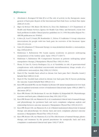 Références
1.

Abenhaim L, Rossignol M, Valat JP, et al.The role of activity in the therapeutic management of back pain. Report of the International Paris Task Force on Back Pain. Spine
2000;25:1S-33S.

2.

Bigos SJ, Bowyer OR, Braen GR, Brown K, Deyo RA, Haldeman S. (US Department of
Health and Human Services, Agency for Health Care Policy and Research.). Acute low
back problems in adults. Clinical practice guidelines no.14. 1994 December. Report No.:
Cohen JE, Goel V, Frank JW, Bombardier C, Peloso P, Guillemin F. Group education
interventions for people with low back pain. An overview of the literature. Spine
1994;19:1214-22.

4.

Gam AN, Johannsen F. Ultrasound therapy in musculoskeletal disorders: a meta-analysis.
Pain 1995;63:85-91.

5.

Haldeman S, Rubinstein SM. Cauda equina syndrome in patients undergoing
manipulation of the lumbar spine. Spine 1992;17:1469-73.

6.

Haldeman S, Rubinstein SM. Compression fractures in patients undergoing spinal
manipulative therapy. J Manipulative Physiol Ther 1992;15:450-4.

7.

Henry D, Lim LL, Garcia Rodriguez LA, et al. Variability in risk of gastrointestinal
complications with individual non-steroidal anti-inflammatory drugs: results of a
collaborative meta-analysis. Bmj 1996;312:1563-6.

8.

Hurri H. The Swedish back school in chronic low back pain. Part I. Benefits. Scand J
Rehabil Med 1989;21:33-40.

9.

Hurri H.The Swedish back school in chronic low back pain. Part II. Factors predicting
the outcome. Scand J Rehabil Med 1989;21:41-4.

10. Koes BW,Assendelft WJ, van der Heijden GJ, Bouter LM. Spinal manipulation for low back
pain.An updated systematic review of randomized clinical trials. Spine 1996;21:2860-71;
discussion 2872-3.
11. Koes BW, Bouter LM, Beckerman H, van der Heijden GJ, Knipschild PG. Physiotherapy
exercises and back pain: a blinded review. Bmj 1991;302:1572-6.
12. Koes BW, Bouter LM, van Mameren H, et al.A randomized clinical trial of manual therapy
and physiotherapy for persistent back and neck complaints: subgroup analysis and
relationship between outcome measures. J Manipulative Physiol Ther 1993;16:211-9.
13. Koes BW, Bouter LM, van Mameren H, et al.A blinded randomized clinical trial of manual
therapy and physiotherapy for chronic back and neck complaints: physical outcome
measures. J Manipulative Physiol Ther 1992;15:16-23.
14. Koes BW, Bouter LM, van Mameren H, et al.The effectiveness of manual therapy, physiotherapy, and treatment by the general practitioner for nonspecific back and neck
complaints.A randomized clinical trial. Spine 1992;17:28-35.

PRISE EN CHARGE D’UNE LOMBALGIE COMMUNE AIGUË DE L’ADULTE

AHCPR publication no. 95-0642.
3.

57

 