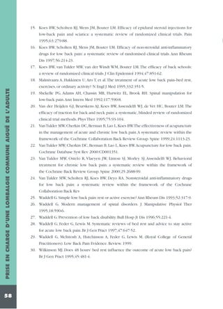 15. Koes BW, Scholten RJ, Mens JM, Bouter LM. Efficacy of epidural steroid injections for
low-back pain and sciatica: a systematic review of randomized clinical trials. Pain
1995;63:279-88.
16. Koes BW, Scholten RJ, Mens JM, Bouter LM. Efficacy of non-steroidal anti-inflammatory
drugs for low back pain: a systematic review of randomised clinical trials. Ann Rheum
Dis 1997;56:214-23.
17. Koes BW, van Tulder MW, van der Windt WM, Bouter LM.The efficacy of back schools:
a review of randomized clinical trials. J Clin Epidemiol 1994;47:851-62.

PRISE EN CHARGE D’UNE LOMBALGIE COMMUNE AIGUË DE L’ADULTE

18. Malmivaara A, Hakkinen U, Aro T, et al.The treatment of acute low back pain--bed rest,

58

exercises, or ordinary activity? N Engl J Med 1995;332:351-5.
19. Shekelle PG, Adams AH, Chassin MR, Hurwitz EL, Brook RH. Spinal manipulation for
low-back pain.Ann Intern Med 1992;117:590-8.
20. Van der Heijden GJ, Beurskens AJ, Koes BW, Assendelft WJ, de Vet HC, Bouter LM. The
efficacy of traction for back and neck pain: a systematic, blinded review of randomized
clinical trial methods. Phys Ther 1995;75:93-104.
21. Van Tulder MW, Cherkin DC, Berman B, Lao L, Koes BW.The effectiveness of acupuncture
in the management of acute and chronic low back pain.A systematic review within the
framework of the Cochrane Collaboration Back Review Group. Spine 1999;24:1113-23.
22. Van Tulder MW, Cherkin DC, Berman B, Lao L, Koes BW.Acupuncture for low back pain.
Cochrane Database Syst Rev 2000:CD001351.
23. Van Tulder MW, Ostelo R, Vlaeyen JW, Linton SJ, Morley SJ, Assendelft WJ. Behavioral
treatment for chronic low back pain: a systematic review within the framework of
the Cochrane Back Review Group. Spine 2000;25:2688-99.
24. Van Tulder MW, Scholten RJ, Koes BW, Deyo RA. Nonsteroidal anti-inflammatory drugs
for low back pain: a systematic review within the framework of the Cochrane
Collaboration Back Rev
25. Waddell G. Simple low back pain: rest or active exercise? Ann Rheum Dis 1993;52:317-9.
26. Waddell G. Modern management of spinal disorders. J Manipulative Physiol Ther
1995;18:590-6.
27. Waddell G. Prevention of low back disability. Bull Hosp Jt Dis 1996;55:221-4.
28. Waddell G, Feder G, Lewis M. Systematic reviews of bed rest and advice to stay active
for acute low back pain. Br J Gen Pract 1997;47:647-52.
29. Waddell G, McIntosh A, Hutchinson A, Feder G, Lewis M. (Royal College of General
Practitioners). Low Back Pain Evidence. Review. 1999.
30. Wilkinson MJ. Does 48 hours' bed rest influence the outcome of acute low back pain?
Br J Gen Pract 1995;45:481-4.

 