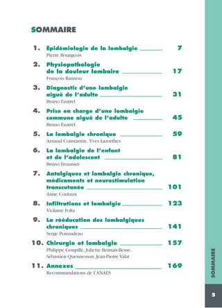 SOMMAIRE
1.

Épidémiologie de la lombalgie __________
Pierre Bourgeois

2.

Physiopathologie
de la douleur lombaire __________________

7

17

François Rannou

4.

Diagnostic d’une lombalgie
aiguë de l’adulte ____________________________
Bruno Fautrel

31

Prise en charge d’une lombalgie
commune aiguë de l’adulte _____________
Bruno Fautrel

45

5.

La lombalgie chronique ___________________
Arnaud Constantin, Yves Lazorthes

6.

La lombalgie de l’enfant
et de l’adolescent __________________________
Bruno Troussier

7.

Antalgiques et lombalgie chronique,
médicaments et neurostimulation
transcutanée __________________________________
Anne Coutaux

8.

Infiltrations et lombalgie __________________
Violaine Foltz

9.

La rééducation des lombalgiques
chroniques _____________________________________
Serge Poiraudeau

10. Chirurgie et lombalgie

___________________

59

81

101
123

141
157

Philippe Goupille, Juliette Brunais-Besse,
Sébastien Quennesson, Jean-Pierre Valat

11. Annexes ______________________________________ 169
Recommandations de l’ANAES

SOMMAIRE

3.

5

 