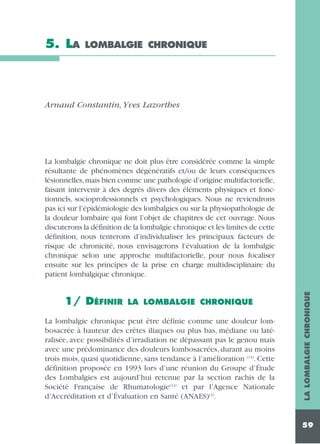5. LA

LOMBALGIE CHRONIQUE

Arnaud Constantin, Yves Lazorthes

1/ DÉFINIR

LA LOMBALGIE CHRONIQUE

La lombalgie chronique peut être définie comme une douleur lombosacrée à hauteur des crêtes iliaques ou plus bas, médiane ou latéralisée, avec possibilités d’irradiation ne dépassant pas le genou mais
avec une prédominance des douleurs lombosacrées, durant au moins
trois mois, quasi quotidienne, sans tendance à l’amélioration (13). Cette
définition proposée en 1993 lors d’une réunion du Groupe d’Étude
des Lombalgies est aujourd’hui retenue par la section rachis de la
Société Française de Rhumatologie(14) et par l’Agence Nationale
d’Accréditation et d’Évaluation en Santé (ANAES)(2).

LA LOMBALGIE CHRONIQUE

La lombalgie chronique ne doit plus être considérée comme la simple
résultante de phénomènes dégénératifs et/ou de leurs conséquences
lésionnelles,mais bien comme une pathologie d’origine multifactorielle,
faisant intervenir à des degrés divers des éléments physiques et fonctionnels, socioprofessionnels et psychologiques. Nous ne reviendrons
pas ici sur l’épidémiologie des lombalgies ou sur la physiopathologie de
la douleur lombaire qui font l’objet de chapitres de cet ouvrage. Nous
discuterons la définition de la lombalgie chronique et les limites de cette
définition, nous tenterons d’individualiser les principaux facteurs de
risque de chronicité, nous envisagerons l’évaluation de la lombalgie
chronique selon une approche multifactorielle, pour nous focaliser
ensuite sur les principes de la prise en charge multidisciplinaire du
patient lombalgique chronique.

59

 