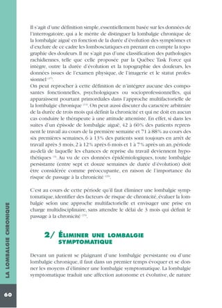 LA LOMBALGIE CHRONIQUE

Il s’agit d’une définition simple,essentiellement basée sur les données de
l’interrogatoire, qui a le mérite de distinguer la lombalgie chronique de
la lombalgie aiguë en fonction de la durée d’évolution des symptômes et
d’exclure de ce cadre les lombosciatiques en prenant en compte la topographie des douleurs. Il ne s’agit pas d’une classification des pathologies
rachidiennes, telle que celle proposée par la Québec Task Force qui
intègre, outre la durée d’évolution et la topographie des douleurs, les
données issues de l’examen physique, de l’imagerie et le statut professionnel (37).
On peut reprocher à cette définition de n’intégrer aucune des composantes fonctionnelles, psychologiques ou socioprofessionnelles, qui
apparaissent pourtant primordiales dans l’approche multifactorielle de
la lombalgie chronique (14). On peut aussi discuter du caractère arbitraire
de la durée de trois mois qui définit la chronicité et qui ne doit en aucun
cas conduire le thérapeute à une attitude attentiste. En effet, si dans les
suites d’un épisode de lombalgie aiguë, 42 à 60% des patients reprennent le travail au cours de la première semaine et 71 à 88% au cours des
six premières semaines, 6 à 13% des patients sont toujours en arrêt de
travail après 3 mois, 2 à 12% après 6 mois et 1 à 7% après un an, période
au-delà de laquelle les chances de reprise du travail deviennent hypothétiques (3). Au vu de ces données épidémiologiques, toute lombalgie
persistante (entre sept et douze semaines de durée d’évolution) doit
être considérée comme préoccupante, en raison de l’importance du
risque de passage à la chronicité (23).

60

C’est au cours de cette période qu’il faut éliminer une lombalgie symptomatique, identifier des facteurs de risque de chronicité, évaluer la lombalgie selon une approche multifactorielle et envisager une prise en
charge multidisciplinaire, sans attendre le délai de 3 mois qui définit le
passage à la chronicité (15).

2/ ÉLIMINER

UNE LOMBALGIE
SYMPTOMATIQUE

Devant un patient se plaignant d’une lombalgie persistante ou d’une
lombalgie chronique, il faut dans un premier temps évoquer et se donner les moyens d’éliminer une lombalgie symptomatique. La lombalgie
symptomatique traduit une affection autonome et évolutive, de nature

 