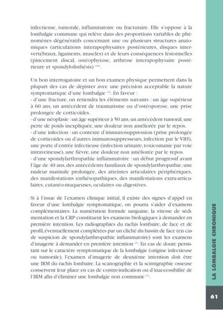 infectieuse, tumorale, inflammatoire ou fracturaire. Elle s’oppose à la
lombalgie commune qui relève dans des proportions variables de phénomènes dégénératifs concernant une ou plusieurs structures anatomiques (articulations interapophysaires postérieures, disques intervertébraux, ligaments, muscles) et de leurs conséquences lésionnelles
(pincement discal, ostéophytose, arthrose interapophysaire postérieure et spondylolisthésis) (23).

Si à l’issue de l’examen clinique initial, il existe des signes d’appel en
faveur d’une lombalgie symptomatique, on pourra s’aider d’examens
complémentaires. La numération formule sanguine, la vitesse de sédimentation et la CRP constituent les examens biologiques à demander en
première intention. Les radiographies du rachis lombaire, de face et de
profil,éventuellement complétées par un cliché du bassin de face (en cas
de suspicion de spondylarthropathie inflammatoire) sont les examens
d’imagerie à demander en première intention (1). En cas de doute persistant sur le caractère symptomatique de la lombalgie (origine infectieuse
ou tumorale), l’examen d’imagerie de deuxième intention doit être
une IRM du rachis lombaire. La scanographie et la scintigraphie osseuse
conservent leur place en cas de contre-indication ou d’inaccessibilité de
l’IRM afin d’éliminer une lombalgie non commune (1).

LA LOMBALGIE CHRONIQUE

Un bon interrogatoire et un bon examen physique permettent dans la
plupart des cas de dépister avec une précision acceptable la nature
symptomatique d’une lombalgie (2). En faveur :
- d’une fracture, on retiendra les éléments suivants : un âge supérieur
à 60 ans, un antécédent de traumatisme ou d’ostéoporose, une prise
prolongée de corticoïdes.
- d’une néoplasie :un âge supérieur à 50 ans,un antécédent tumoral,une
perte de poids inexpliquée, une douleur non améliorée par le repos.
- d’une infection : un contexte d’immunosuppression (prise prolongée
de corticoïdes ou d’autres immunosuppresseurs, infection par le VIH),
une porte d’entrée infectieuse (infection urinaire,toxicomanie par voie
intraveineuse), une fièvre, une douleur non améliorée par le repos.
- d’une spondylarthropathie inflammatoire : un début progressif avant
l’âge de 40 ans, des antécédents familiaux de spondylarthropathie, une
raideur matinale prolongée, des atteintes articulaires périphériques,
des manifestations enthésopathiques, des manifestations extra-articulaires, cutanéo-muqueuses, oculaires ou digestives.

61

 