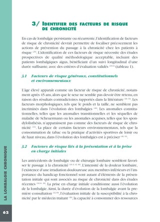 3/ IDENTIFIER

DES FACTEURS DE RISQUE
DE CHRONICITÉ

En cas de lombalgie persistante ou récurrente,l’identification de facteurs
de risque de chronicité devrait permettre de focaliser précocement les
actions de prévention du passage à la chronicité chez les patients à
risque (25). L’identification de ces facteurs de risque nécessite des études
prospectives de qualité méthodologique acceptable, incluant des
patients lombalgiques aigus, bénéficiant d’un suivi longitudinal d’une
durée suffisante, avec des critères d’évaluation validés (10-41) (tableau 1).
3.1

Facteurs de risque généraux, constitutionnels
et environnementaux

LA LOMBALGIE CHRONIQUE

L’âge élevé apparaît comme un facteur de risque de chronicité, notamment après 45 ans, alors que le sexe ne semble pas devoir être retenu, en
raison des résultats contradictoires rapportés dans la littérature (40, 33). Les
facteurs morphologiques, tels que le poids et la taille, ne semblent pas
incriminés dans l’évolution des lombalgies (40). Les anomalies constitutionnelles, telles que les anomalies transitionnelles et les séquelles de
maladie de Scheuermann ou les anomalies acquises, telles que les spondylolisthésis, n’apparaissent pas comme des facteurs de risque de chronicité (33). La place de certains facteurs environnementaux, tels que la
consommation de tabac ou la pratique d’activités sportives de loisir ou
de haut niveau, dans l’évolution des lombalgies est à préciser (40, 33).

62

3.2

Facteurs de risque liés à la présentation et à la prise
en charge initiales

Les antécédents de lombalgie ou de chirurgie lombaire semblent favoriser le passage à la chronicité (10, 6, 42, 36). L’intensité de la douleur lombaire,
l’existence d’une irradiation douloureuse aux membres inférieurs et l’importance du handicap fonctionnel sont autant d’éléments de la présentation initiale qui sont associés au risque de chronicité dans des études
récentes (10,41, 39). La prise en charge initiale conditionne aussi l’évolution
de la lombalgie.Ainsi, la durée d’évolution de la lombalgie avant la première consultation (42,39), l’évaluation initiale de la susceptibilité à la chronicité par le médecin traitant (36), la capacité à consommer des ressources

 