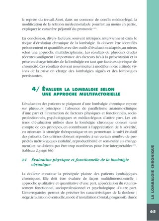 la reprise du travail. Ainsi, dans un contexte de conflit médico-légal, la
modification de la relation médecin-malade pourrait, au moins en partie,
expliquer le caractère péjoratif du pronostic (41).
En conclusion, divers facteurs, souvent intriqués, interviennent dans le
risque d’évolution chronique de la lombalgie. Ils doivent être identifiés
précocement et quantifiés avec des outils d’évaluation adaptés,au mieux
selon une approche multidisciplinaire. Les résultats de plusieurs études
récentes soulignent l’importance des facteurs liés à la présentation et la
prise en charge initiales de la lombalgie en tant que facteurs de risque de
chronicité.Ces résultats doivent nous inciter à modifier notre attitude visà-vis de la prise en charge des lombalgies aiguës et des lombalgies
persistantes.

4/ ÉVALUER

L’évaluation des patients se plaignant d’une lombalgie chronique repose
sur plusieurs principes : l’absence de parallélisme anatomo-clinique
d’une part et l’interaction de facteurs physiques et fonctionnels, socioprofessionnels, psychologiques et médico-légaux d’autre part. Les critères d’évaluation utilisés dans la lombalgie chronique doivent tenir
compte de ces principes, en contribuant à l’appréciation de la sévérité,
en orientant la stratégie thérapeutique et en permettant le suivi évolutif
des patients. Ces critères doivent répondre à un certain nombre de propriétés métrologiques (validité, reproductibilité et sensibilité au changement) et ne doivent pas être trop nombreux pour être interprétables (29).
(tableau 2, page 66)
4.1

Évaluation physique et fonctionnelle de la lombalgie
chronique

La douleur constitue la principale plainte des patients lombalgiques
chroniques. Elle doit être évaluée de façon multidimensionnelle :
approche qualitative et quantitative d’une part, appréciation du retentissement fonctionnel, socioprofessionnel et psychologique d’autre part.
L’interrogatoire permet de préciser les caractéristiques de la douleur :
siège,irradiation éventuelle,mode d’installation (brutal,progressif),durée

LA LOMBALGIE CHRONIQUE

LA LOMBALGIE SELON
UNE APPROCHE MULTIFACTORIELLE

65

 