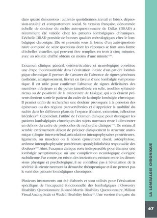 L’examen clinique général, ostéo-articulaire et neurologique constitue
une étape incontournable dans l’évaluation initiale d’un patient lombalgique chronique. Il permet de s’assurer de l’absence de signes généraux
(asthénie, amaigrissement, fièvre) en faveur d’une lombalgie symptomatique. Il est utile pour confirmer l’absence de signes déficitaires des
membres inférieurs et du pelvis (anesthésie en selle, troubles sphinctériens) ou de positivité de la manœuvre de Lasègue, qui s’ils étaient présents feraient sortir le patient du cadre de la simple lombalgie chronique.
Il permet enfin de rechercher une douleur provoquée à la pression des
épineuses ou des régions paravertébrales et d’apprécier la mobilité du
rachis dans les différents plans de l’espace (flexion, extension, inflexions
latérales) (2). Cependant, l’utilité de l’examen clinique pour distinguer les
patients lombalgiques chroniques des sujets normaux reste à démontrer
en dehors du cadre de protocoles de recherche clinique (44). De même, il
semble extrêmement délicat de préciser cliniquement la structure anatomique (disque intervertébral, articulations interapophysaires postérieures,
ligaments, ou muscles) ou la lésion (pincement discal, ostéophytose,
arthrose interaphophysaire postérieure,spondylolisthésis) responsable des
douleurs (23).Ainsi, l’examen clinique reste indispensable pour éliminer une
lombalgie symptomatique ou une complication neurologique d’origine
rachidienne. Par contre, en raison des intrications existant entre les dimensions physique et psychologique, il ne contribue pas à l’évaluation de la
sévérité,il oriente rarement la démarche thérapeutique et il ne permet pas
le suivi des patients lombalgiques chroniques.
Plusieurs instruments ont été élaborés et sont utilisés pour l’évaluation
spécifique de l’incapacité fonctionnelle des lombalgiques : Oswestry
Disability Questionnaire, Roland-Morris Disability Questionnaire, Million
Visual Analog Scale et Wadell Disability Index (2). Une version française du

LA LOMBALGIE CHRONIQUE

dans quatre dimensions : activités quotidiennes, travail et loisirs, dépression-anxiété et comportement social. Sa version française, dénommée
échelle de douleur du rachis auto-questionnaire de Dallas (DRAD) a
récemment été validée chez les patients lombalgiques chroniques.
L’échelle DRAD possède de bonnes qualités métrologiques chez le lombalgique chronique. Elle se présente sous la forme d’un auto-questionnaire composé de seize questions dont les réponses se font sous forme
d’échelles visuelles, qui peuvent être remplies en trois à cinq minutes,
avec un résultat chiffré obtenu en moins d’une minute (28).

67

 