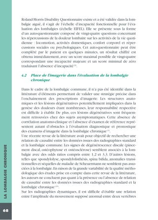 Roland-Morris Disability Questionnaire existe et a été validée dans la lombalgie aiguë, il s’agit de l’échelle d’incapacité fonctionnelle pour l’évaluation des lombalgies (échelle EIFEL). Elle se présente sous la forme
d’un auto-questionnaire composé de vingt-quatre questions concernant
les répercussions de la douleur lombaire sur les activités de la vie quotidienne : locomotion, activités domestiques, confort corporel et répercussions sociales ou psychologiques. Cet auto-questionnaire peut être
complété par le patient en quelques minutes, un résultat chiffré est
obtenu immédiatement, avec un score maximal possible de vingt-quatre
correspondant une incapacité majeure et un score minimal de zéro
traduisant l’absence d’incapacité (9).

LA LOMBALGIE CHRONIQUE

4.2

68

Place de l’imagerie dans l’évaluation de la lombalgie
chronique

Dans le cadre de la lombalgie commune, il n’a pas été identifié dans la
littérature d’éléments permettant de valider une stratégie précise dans
l’enchaînement des prescriptions d’imagerie. Les structures anatomiques et les lésions dégénératives potentiellement impliquées dans la
genèse des douleurs étant nombreuses, leur responsabilité respective
est difficile à établir. De plus, ces lésions dégénératives sont fréquemment retrouvées chez des sujets asymptomatiques. Cette absence de
corrélation anatomo-clinique et l’absence d’examen de référence représentent autant d’obstacles à l’évaluation diagnostique et pronostique
des examens d’imagerie dans la lombalgie chronique (1).
Une récente revue de la littérature avait pour objectif de rechercher une
relation de causalité entre les données issues des radiographies standard
et la lombalgie commune. Les signes de dégénérescence discale (pincement discal, ostéophytose et ostéosclérose) semblent associés à la lombalgie avec des odds ratios compris entre 1,2 et 3,3. D’autres lésions,
telles que spondylolyse, spondylolisthésis, spina bifida, anomalies transitionnelles et séquelles de maladie de Scheuermann ne semblent pas associées à la lombalgie.En raison de la grande variabilité de la qualité méthodologique des études prise en compte dans cette revue de la littérature,
les auteurs ne concluent pas quant à la présence ou l’absence de relation
de causalité entre les données issues des radiographies standard et la
lombalgie chronique (43).
Sur les radiographies dynamiques, il est difficile d’établir une relation
entre l’amplitude du mouvement supposé anormal entre deux vertèbres

 