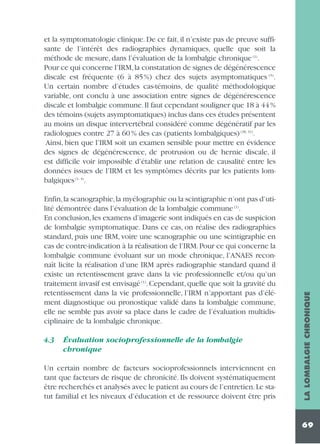 Enfin,la scanographie,la myélographie ou la scintigraphie n’ont pas d’utilité démontrée dans l’évaluation de la lombalgie commune (1).
En conclusion, les examens d’imagerie sont indiqués en cas de suspicion
de lombalgie symptomatique. Dans ce cas, on réalise des radiographies
standard, puis une IRM, voire une scanographie ou une scintigraphie en
cas de contre-indication à la réalisation de l’IRM. Pour ce qui concerne la
lombalgie commune évoluant sur un mode chronique, l’ANAES reconnaît licite la réalisation d’une IRM après radiographie standard quand il
existe un retentissement grave dans la vie professionnelle et/ou qu’un
traitement invasif est envisagé (1). Cependant, quelle que soit la gravité du
retentissement dans la vie professionnelle, l’IRM n’apportant pas d’élément diagnostique ou pronostique validé dans la lombalgie commune,
elle ne semble pas avoir sa place dans le cadre de l’évaluation multidisciplinaire de la lombalgie chronique.
4.3

Évaluation socioprofessionnelle de la lombalgie
chronique

Un certain nombre de facteurs socioprofessionnels interviennent en
tant que facteurs de risque de chronicité. Ils doivent systématiquement
être recherchés et analysés avec le patient au cours de l’entretien.Le statut familial et les niveaux d’éducation et de ressource doivent être pris

LA LOMBALGIE CHRONIQUE

et la symptomatologie clinique. De ce fait, il n’existe pas de preuve suffisante de l’intérêt des radiographies dynamiques, quelle que soit la
méthode de mesure, dans l’évaluation de la lombalgie chronique (1).
Pour ce qui concerne l’IRM,la constatation de signes de dégénérescence
discale est fréquente (6 à 85%) chez des sujets asymptomatiques (5).
Un certain nombre d’études cas-témoins, de qualité méthodologique
variable, ont conclu à une association entre signes de dégénérescence
discale et lombalgie commune. Il faut cependant souligner que 18 à 44 %
des témoins (sujets asymptomatiques) inclus dans ces études présentent
au moins un disque intervertébral considéré comme dégénératif par les
radiologues contre 27 à 60 % des cas (patients lombalgiques) (38, 31).
Ainsi, bien que l’IRM soit un examen sensible pour mettre en évidence
des signes de dégénérescence, de protrusion ou de hernie discale, il
est difficile voir impossible d’établir une relation de causalité entre les
données issues de l’IRM et les symptômes décrits par les patients lombalgiques (1, 4).

69

 