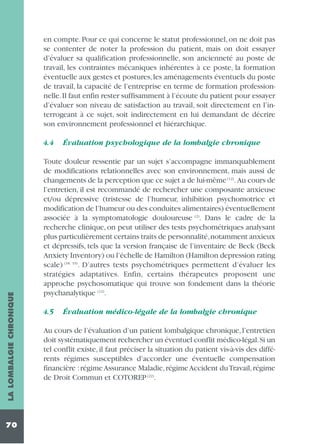en compte. Pour ce qui concerne le statut professionnel, on ne doit pas
se contenter de noter la profession du patient, mais on doit essayer
d’évaluer sa qualification professionnelle, son ancienneté au poste de
travail, les contraintes mécaniques inhérentes à ce poste, la formation
éventuelle aux gestes et postures, les aménagements éventuels du poste
de travail, la capacité de l’entreprise en terme de formation professionnelle. Il faut enfin rester suffisamment à l’écoute du patient pour essayer
d’évaluer son niveau de satisfaction au travail, soit directement en l’interrogeant à ce sujet, soit indirectement en lui demandant de décrire
son environnement professionnel et hiérarchique.

LA LOMBALGIE CHRONIQUE

4.4

70

Évaluation psychologique de la lombalgie chronique

Toute douleur ressentie par un sujet s’accompagne immanquablement
de modifications relationnelles avec son environnement, mais aussi de
changements de la perception que ce sujet a de lui-même (12). Au cours de
l’entretien, il est recommandé de rechercher une composante anxieuse
et/ou dépressive (tristesse de l’humeur, inhibition psychomotrice et
modification de l’humeur ou des conduites alimentaires) éventuellement
associée à la symptomatologie douloureuse (2). Dans le cadre de la
recherche clinique, on peut utiliser des tests psychométriques analysant
plus particulièrement certains traits de personnalité,notamment anxieux
et dépressifs, tels que la version française de l’inventaire de Beck (Beck
Anxiety Inventory) ou l’échelle de Hamilton (Hamilton depression rating
scale) (18, 19). D’autres tests psychométriques permettent d’évaluer les
stratégies adaptatives. Enfin, certains thérapeutes proposent une
approche psychosomatique qui trouve son fondement dans la théorie
psychanalytique (12).
4.5

Évaluation médico-légale de la lombalgie chronique

Au cours de l’évaluation d’un patient lombalgique chronique, l’entretien
doit systématiquement rechercher un éventuel conflit médico-légal.Si un
tel conflit existe, il faut préciser la situation du patient vis-à-vis des différents régimes susceptibles d’accorder une éventuelle compensation
financière : régime Assurance Maladie, régime Accident du Travail, régime
de Droit Commun et COTOREP (22).

 