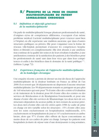5/ PRINCIPES

DE LA PRISE EN CHARGE
MULTIDISCIPLINAIRE DU PATIENT
LOMBALGIQUE CHRONIQUE

5.1

Définition et objectifs généraux
de la multidisciplinarité

On parle de multidisciplinarité lorsque plusieurs professionnels de santé,
d’origines et/ou de compétences différentes, s’occupent d’un même
problème médical. L’activité multidisciplinaire peut s’exercer aussi bien
à l’hôpital, où elle représente une tradition ancienne, que dans d’autres
structures publiques ou privées. Elle peut s’organiser sous la forme de
réseaux ville-hôpital, permettant d’associer les compétences hospitalières et libérales en complémentarité. Elle doit aboutir, à une amélioration continue de la qualité des soins et de leurs résultats évaluables,à une
amélioration continue de la satisfaction des patients,à des bénéfices pour
les professionnels de santé tant dans leur vécu que dans leur compétences et enfin à des bénéfices dans le domaine de la santé publique (17).
(tableau 3, page 72)
Expérience française de l’approche multidisciplinaire
de la lombalgie chronique

Une enquête récente a permis de dresser un état des lieux de l’approche
multidisciplinaire de la douleur lombaire en France au début de l’an
2000. Il en ressort que 36 départements ne disposent d’aucune structure
multidisciplinaire.Les 59 départements restants se partagent un peu plus
de 140 structures qui sont pour 70 d’entre elles des centres d’évaluation
et de traitement de la douleur, pour 60 d’entre elles des centres ou des
services de Rééducation et de Réadaptation Fonctionnelle, et pour une
dizaine d’entre elles des services de Rhumatologie. Les deux tiers de ces
structures dépendent du secteur public, le tiers restant du secteur privé.
Les deux tiers d’entre elles ont été créées après 1990. Le cadre de prise
en charge est très variable selon les structures : 15% d’entre elles assurent les soins exclusivement en hospitalisation traditionnelle, 13 %
exclusivement en hospitalisation de jour et 14% exclusivement en ambulatoire, alors que 57% d’entre elles offrent de façon concomitante au
moins deux de ces cadres de prise en charge. Lorsque les patients sont
hospitalisés,la durée de séjour varie d’une demi-journée à cinq semaines,

LA LOMBALGIE CHRONIQUE

5.2

71

 