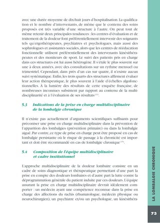 avec une durée moyenne de dix-huit jours d’hospitalisation. La qualification et le nombre d’intervenants, de même que le contenu des soins
proposés est très variable d’une structure à l’autre. On peut tout de
même retenir deux principales tendances : les centres d’évaluation et de
traitement de la douleur font préférentiellement intervenir des soignants
tels qu’ergothérapeutes, psychiatres et psychologues, mais aussi des
sophrologues et assistantes sociales, alors que les centres de rééducation
fonctionnelle utilisent préférentiellement des intervenants kinésithérapeutes et des moniteurs de sport. Le suivi des patients pris en charge
dans ces structures est lui aussi hétérogène. Il s’étale le plus souvent sur
une à deux années, avec des consultations sur un rythme mensuel ou
trimestriel. Cependant, dans près d’un cas sur quatre, il n’existe aucun
suivi systématique. Enfin, les trois quarts des structures affirment évaluer
leur action thérapeutique, le plus souvent à l’aide d’échelles algofonctionnelles. À la lumière des résultats de cette enquête française, de
nombreuses inconnues subsistent par rapport au contenu de la multidisciplinarité et à l’évaluation de ses résultats (11).
5.3

Indications de la prise en charge multidisciplinaire
de la lombalgie chronique

5.4

Composition de l’équipe multidisciplinaire
et cadre institutionnel

L’approche multidisciplinaire de la douleur lombaire consiste en un
cadre de soins diagnostique et thérapeutique permettant d’une part la
prise en compte des douleurs lombaires et d’autre part la lutte contre la
déprogrammation générale du patient induite par ces douleurs. L’équipe
assurant la prise en charge multidisciplinaire devrait idéalement comporter : un médecin ayant une compétence reconnue dans la prise en
charge des affections du rachis (rhumatologue, médecin physique ou
neurochirurgien), un psychiatre et/ou un psychologue, un kinésithéra-

LA LOMBALGIE CHRONIQUE

Il n’existe pas actuellement d’arguments scientifiques suffisants pour
préconiser une prise en charge multidisciplinaire dans la prévention de
l’apparition des lombalgies (prévention primaire) ou dans la lombalgie
aiguë. Par contre, ce type de prise en charge peut être proposé en cas de
lombalgie persistante où le risque de passage à la chronicité est important et doit être recommandé en cas de lombalgie chronique (15).

73

 