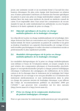peute, une assistante sociale et un secrétariat formé à l’accueil des douloureux chroniques. De plus, cette équipe doit fonctionner en relation
avec d’autres partenaires extérieurs, en fonction des besoins spécifiques
du patient et pour une prise en charge individualisée adaptée : médecin
traitant bien sûr, mais aussi médecin du travail ou médecin conseil de
caisse. Il est impossible dans l’état actuel des connaissances de recommander le type de cadre institutionnel (en ambulatoire ou avec hospitalisation) et la durée optimale de prise en charge. (15).
5.5

Objectifs spécifiques de la prise en charge
multidisciplinaire de la lombalgie chronique

Les objectifs de la prise en charge multidisciplinaire de la lombalgie chronique doivent être fixés en concertation avec le patient à l’issue de l’évaluation initiale. Ils visent à permettre au patient de contrôler et de gérer
sa douleur, d’améliorer ses capacités fonctionnelles, de corriger d’éventuels troubles psychologiques et enfin à favoriser sa réinsertion sociale et
professionnelle le plus rapidement possible.

LA LOMBALGIE CHRONIQUE

5.6

74

Modalités thérapeutiques de la prise en charge
multidisciplinaire de la lombalgie chronique

Les modalités thérapeutiques de la prise en charge multidisciplinaire
sont définies à l’issue de l’évaluation initiale, en tenant compte de la
part relative des composantes physiques et fonctionnelles, psychologiques et socioprofessionnelles propres à chaque patient lombalgique
chronique. L’utilisation des antalgiques, des infiltrations, de la rééducation et de la chirurgie dans le traitement de la lombalgie fait l’objet
de chapitres de cet ouvrage et ne sera pas détaillée ici. L’évaluation des
traitement médicamenteux et non médicamenteux dans la prise
en charge des patients atteints de lombalgie chronique a par ailleurs
fait l’objet de recommandations publiées en décembre 2000 par
l’ANAES (2), qui peuvent être consultées sur les sites suivants
(http://www.anaes.fr et http://www.sante.fr).
5.7

Prise en charge de la composante douloureuse
du patient lombalgique chronique

Pour ce qui concerne les traitements médicamenteux par voie générale,

 