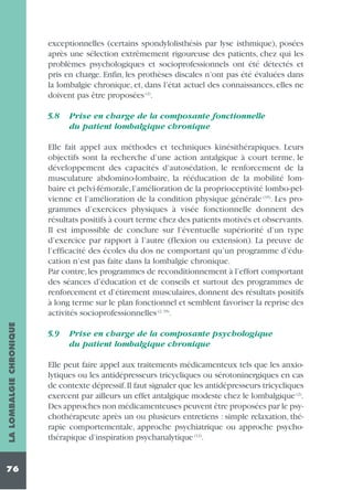 exceptionnelles (certains spondylolisthésis par lyse isthmique), posées
après une sélection extrêmement rigoureuse des patients, chez qui les
problèmes psychologiques et socioprofessionnels ont été détectés et
pris en charge. Enfin, les prothèses discales n’ont pas été évaluées dans
la lombalgie chronique, et, dans l’état actuel des connaissances, elles ne
doivent pas être proposées (2).
5.8

Prise en charge de la composante fonctionnelle
du patient lombalgique chronique

LA LOMBALGIE CHRONIQUE

Elle fait appel aux méthodes et techniques kinésithérapiques. Leurs
objectifs sont la recherche d’une action antalgique à court terme, le
développement des capacités d’autosédation, le renforcement de la
musculature abdomino-lombaire, la rééducation de la mobilité lombaire et pelvi-fémorale, l’amélioration de la proprioceptivité lombo-pelvienne et l’amélioration de la condition physique générale (35). Les programmes d’exercices physiques à visée fonctionnelle donnent des
résultats positifs à court terme chez des patients motivés et observants.
Il est impossible de conclure sur l’éventuelle supériorité d’un type
d’exercice par rapport à l’autre (flexion ou extension). La preuve de
l’efficacité des écoles du dos ne comportant qu’un programme d’éducation n’est pas faite dans la lombalgie chronique.
Par contre, les programmes de reconditionnement à l’effort comportant
des séances d’éducation et de conseils et surtout des programmes de
renforcement et d’étirement musculaires, donnent des résultats positifs
à long terme sur le plan fonctionnel et semblent favoriser la reprise des
activités socioprofessionnelles (2, 35).

76

5.9

Prise en charge de la composante psychologique
du patient lombalgique chronique

Elle peut faire appel aux traitements médicamenteux tels que les anxiolytiques ou les antidépresseurs tricycliques ou sérotoninergiques en cas
de contexte dépressif.Il faut signaler que les antidépresseurs tricycliques
exercent par ailleurs un effet antalgique modeste chez le lombalgique (2).
Des approches non médicamenteuses peuvent être proposées par le psychothérapeute après un ou plusieurs entretiens : simple relaxation, thérapie comportementale, approche psychiatrique ou approche psychothérapique d’inspiration psychanalytique (12).

 