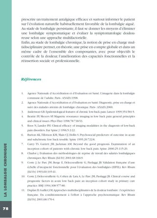 prescrire un traitement antalgique efficace et surtout informer le patient
sur l’évolution naturelle habituellement favorable de la lombalgie aiguë.
Au stade de lombalgie persistante, il faut se donner les moyens d’éliminer
une lombalgie symptomatique et évaluer la symptomatologie douloureuse selon une approche multifactorielle.
Enfin, au stade de lombalgie chronique, la notion de prise en charge multidisciplinaire permet,en théorie,une prise en compte globale et dans un
même cadre de l’ensemble des composantes, avec pour objectifs le
contrôle de la douleur, l’amélioration des capacités fonctionnelles et la
réinsertion sociale et professionnelle.

Références

1.

Agence Nationale d’Accréditation et d’Evaluation en Santé. L’imagerie dans la lombalgie
commune de l’adulte. Paris :ANAES;1998.

2.

Agence Nationale d’Accréditation et d’Evaluation en Santé.Diagnostic,prise en charge et
suivi des malades atteints de lombalgie chronique. Paris :ANAES;2000.

3.
4.

Andersson GB. Epidemiological features of chronic low-back pain. Lancet 1999;354:581-5.
Beattie PF, Meyers SP. Magnetic resonance imaging in low back pain: general principles
and clinical issues. Phys Ther 1998;78:738-53.

5.

Boos N, Lander PH. Clinical efficacy of imaging modalities in the diagnosis of low-back
pain disorders. Eur Spine J 1996;5:2-22.

6.

Burton AK,Tillotson KM, Main CJ, Hollis S. Psychosocial predictors of outcome in acute

LA LOMBALGIE CHRONIQUE

and subchronic low back trouble. Spine 1995;20:722-8.
7.

Carey TS, Garrett JM, Jackman AM. Beyond the good prognosis. Examination of an
inception cohort of patients with chronic low back pain. Spine 2000;25:115-20.

8.

Charlot j. Evaluation des méthodologies de reprise de travail des salariés lombalgiques
chroniques. Rev Rhum [Ed Fr] 2001;68:166-9.

9.

Coste J, Le Parc JM, Berge E, Delecoeuillerie G, Paolaggi JB. Validation française d’une
échelle d’incapacité fonctionnelle pour l’évaluation des lombalgies (EIFEL). Rev Rhum
[Ed Fr] 1993;60:335-41.

10. Coste J, Delecoeuillerie G, Cohen de Lara A, Le Parc JM, Paolaggi JB. Clinical course and
prognostic factors in acute low back pain: an inception cohort study in primary care
practice. BMJ 1994;308:577-80.
11. Duplan B,Guillet J-M.Approches multidisciplinaires de la douleur lombaire :l’expérience
française. Du conditionnement à l’effort à l’approche psychosomatique. Rev Rhum
[Ed Fr] 2001;68:170-4.

78

 